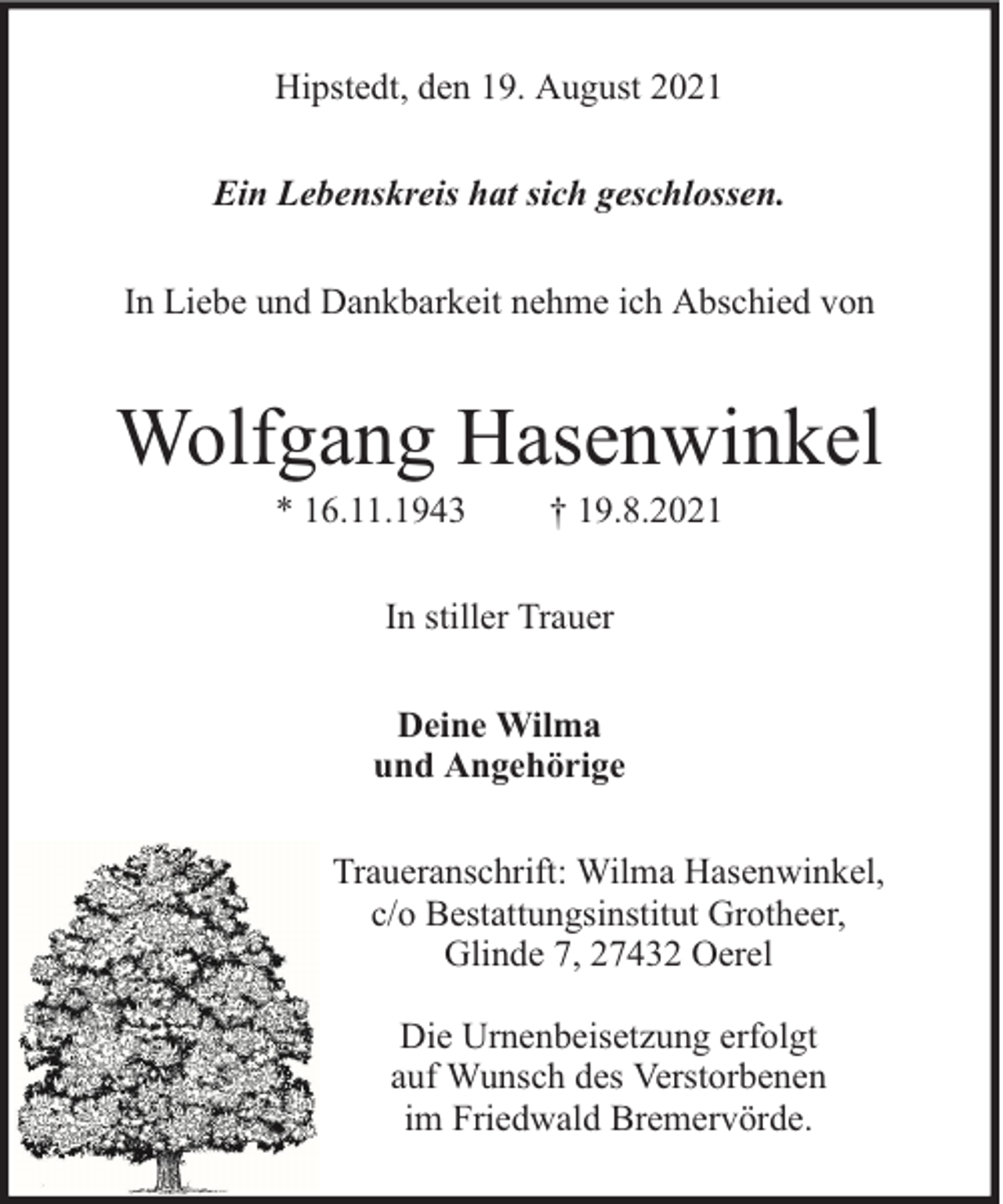 <p>Hipstedt, den 19. August 2021<br />Ein Lebenskreis hat sich geschlossen.<br />In Liebe und Dankbarkeit nehme ich Abschied von</p><p>Wolfgang Hasenwinkel<br />* 16.11.1943</p><p>† 19.8.2021</p><p>In stiller Trauer<br />Deine Wilma<br />und Angehörige<br />Traueranschrift: Wilma Hasenwinkel,<br />c/o Bestattungsinstitut Grotheer,<br />Glinde 7, 27432 Oerel<br />Die Urnenbeisetzung erfolgt<br />auf Wunsch des Verstorbenen<br />im Friedwald Bremervörde.</p>
