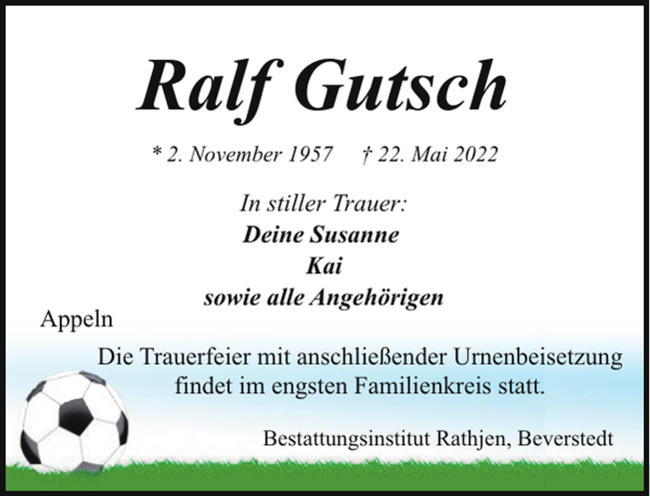 <p>Ralf Gutsch<br />* 2. November 1957</p><p>Appeln</p><p>† 22. Mai 2022</p><p>In stiller Trauer:<br />Deine Susanne<br />Kai<br />sowie alle Angehörigen</p><p>Die Trauerfeier mit anschließender Urnenbeisetzung<br />findet im engsten Familienkreis statt.<br />Bestattungsinstitut Rathjen, Beverstedt</p>