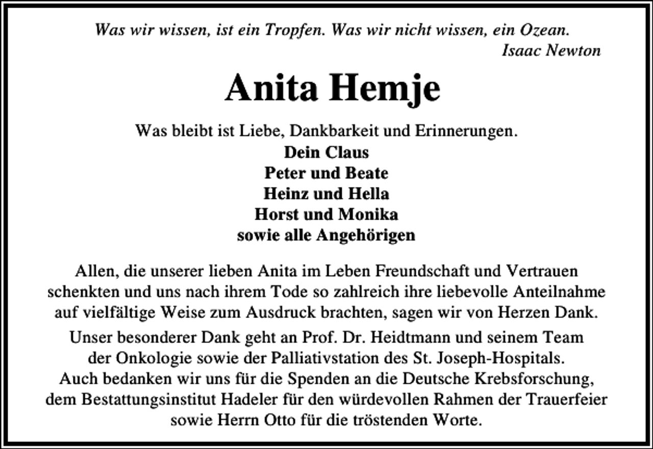 <p>Was wir wissen, ist ein Tropfen. Was wir nicht wissen, ein Ozean.<br />Isaac Newton</p><p>Anita Hemje<br />Was bleibt ist Liebe, Dankbarkeit und Erinnerungen.<br />Dein Claus<br />Peter und Beate<br />Heinz und Hella<br />Horst und Monika<br />sowie alle Angehörigen<br />Allen, die unserer lieben Anita im Leben Freundschaft und Vertrauen<br />schenkten und uns nach ihrem Tode so zahlreich ihre liebevolle Anteilnahme<br />auf vielfältige Weise zum Ausdruck brachten, sagen wir von Herzen Dank.<br />Unser besonderer Dank geht an Prof. Dr. Heidtmann und seinem Team<br />der Onkologie sowie der Palliativstation des St. Joseph-Hospitals.<br />Auch bedanken wir uns für die Spenden an die Deutsche Krebsforschung,<br />dem Bestattungsinstitut Hadeler für den würdevollen Rahmen der Trauerfeier<br />sowie Herrn Otto für die tröstenden Worte.</p>