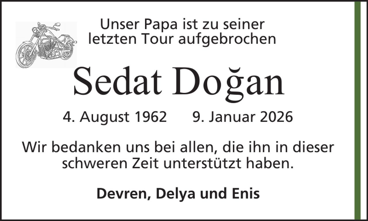 <p>Unser Papa ist zu seiner<br />letzten Tour aufgebrochen</p><p>Sedat Doğan<br />4. August 1962</p><p>9. Januar 2026</p><p>Wir bedanken uns bei allen, die ihn in dieser<br />schweren Zeit unterstützt haben.<br />Devren, Delya und Enis</p>