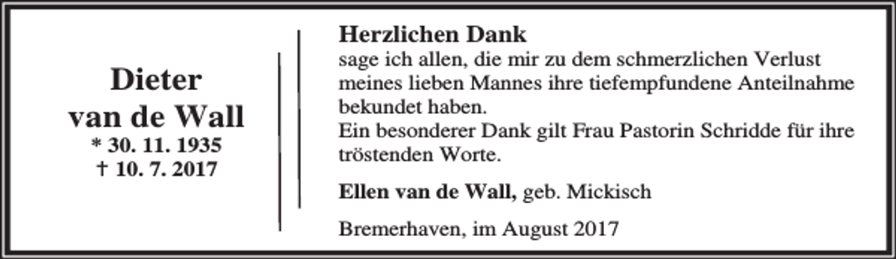 <p>Herzlichen Dank</p>
<p>Dieter<br />van de Wall<br />* 30. 11. 1935<br />B 10. 7. 2017</p>
<p>sage ich allen, die mir zu dem schmerzlichen Verlust<br />meines lieben Mannes ihre tiefempfundene Anteilnahme<br />bekundet haben.<br />Ein besonderer Dank gilt Frau Pastorin Schridde für ihre<br />tröstenden Worte.<br />Ellen van de Wall, geb. Mickisch<br />Bremerhaven, im August 2017</p>