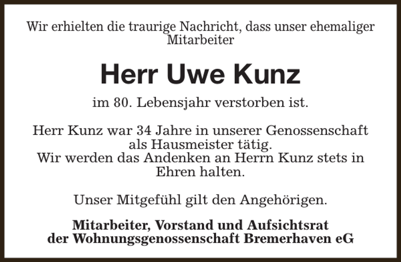 <p>Wir erhielten die traurige Nachricht, dass unser ehemaliger<br />Mitarbeiter</p><p>Herr Uwe Kunz<br />im 80. Lebensjahr verstorben ist.<br />Herr Kunz war 34 Jahre in unserer Genossenschaft<br />als Hausmeister tätig.<br />Wir werden das Andenken an Herrn Kunz stets in<br />Ehren halten.<br />Unser Mitgefühl gilt den Angehörigen.<br />Mitarbeiter, Vorstand und Aufsichtsrat<br />der Wohnungsgenossenschaft Bremerhaven eG</p>