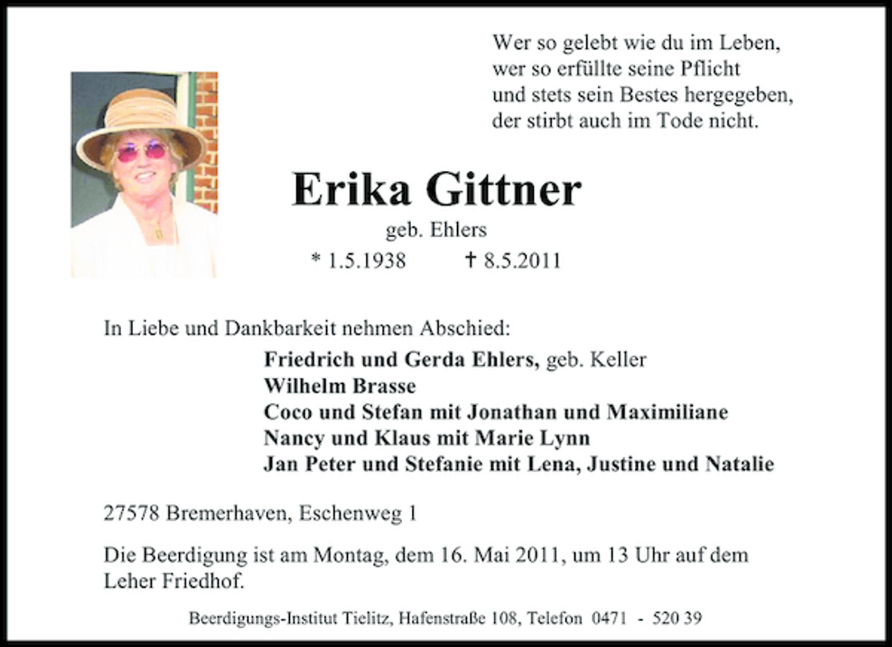 <p>Wer so gelebt wie du im Leben, wer so erfüllte seine Pflicht und stets sein Bestes hergegeben, der stirbt auch im Tode nicht.</p>
<p>Erika Gittner<br />geb. Ehlers * 1.5.1938  8.5.2011 In Liebe und Dankbarkeit nehmen Abschied: Friedrich und Gerda Ehlers, geb. Keller Wilhelm Brasse Coco und Stefan mit Jonathan und Maximiliane Nancy und Klaus mit Marie Lynn Jan Peter und Stefanie mit Lena, Justine und Natalie 27578 Bremerhaven, Eschenweg 1 Die Beerdigung ist am Montag, dem 16. Mai 2011, um 13 Uhr auf dem Leher Friedhof.<br />Beerdigungs-Institut Tielitz, Hafenstraße 108, Telefon 0471 - 520 39</p>