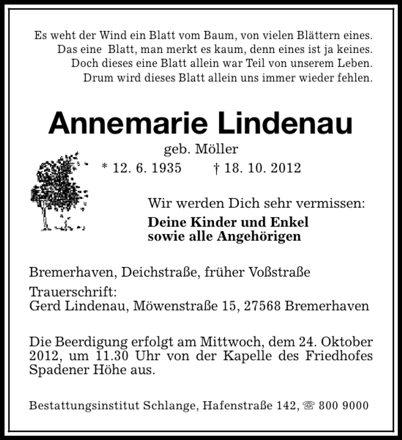 <p>Es weht der Wind ein Blatt vom Baum, von vielen Blättern eines.<br />Das eine Blatt, man merkt es kaum, denn eines ist ja keines.<br />Doch dieses eine Blatt allein war Teil von unserem Leben.<br />Drum wird dieses Blatt allein uns immer wieder fehlen.</p><p>Annemarie Lindenau<br />geb. Möller<br />* 12. 6. 1935<br />† 18. 10. 2012</p><p>Wir werden Dich sehr vermissen:<br />Deine Kinder und Enkel<br />sowie alle Angehörigen<br />Bremerhaven, Deichstraße, früher Voßstraße<br />Trauerschrift:<br />Gerd Lindenau, Möwenstraße 15, 27568 Bremerhaven<br />Die Beerdigung erfolgt am Mittwoch, dem 24. Oktober<br />2012, um 11.30 Uhr von der Kapelle des Friedhofes<br />Spadener Höhe aus.<br />Bestattungsinstitut Schlange, Hafenstraße 142, s 800 9000</p>