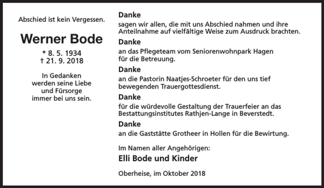 <p>Abschied ist kein Vergessen.</p><p>Werner Bode</p><p>Danke<br />sagen wir allen, die mit uns Abschied nahmen und ihre<br />Anteilnahme auf vielfältige Weise zum Ausdruck brachten.</p><p>Danke</p><p>* 8. 5. 1934<br />† 21. 9. 2018</p><p>an das Pflegeteam vom Seniorenwohnpark Hagen<br />für die Betreuung.</p><p>In Gedanken<br />werden seine Liebe<br />und Fürsorge<br />immer bei uns sein.</p><p>an die Pastorin Naatjes-Schroeter für den uns tief<br />bewegenden Trauergottesdienst.</p><p>Danke<br />Danke<br />für die würdevolle Gestaltung der Trauerfeier an das<br />Bestattungsinstitutes Rathjen-Lange in Beverstedt.</p><p>Danke<br />an die Gaststätte Grotheer in Hollen für die Bewirtung.<br />Im Namen aller Angehörigen:</p><p>Elli Bode und Kinder<br />Oberheise, im Oktober 2018</p>