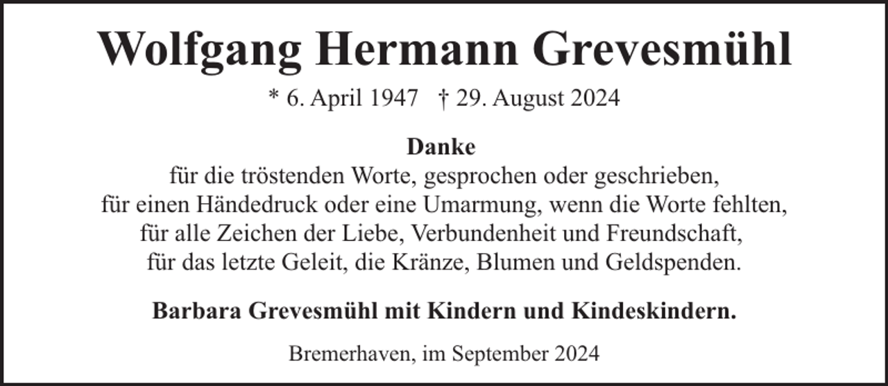 <p>Wolfgang Hermann Grevesmühl<br />* 6. April 1947 † 29. August 2024<br />Danke<br />für die tröstenden Worte, gesprochen oder geschrieben,<br />für einen Händedruck oder eine Umarmung, wenn die Worte fehlten,<br />für alle Zeichen der Liebe, Verbundenheit und Freundschaft,<br />für das letzte Geleit, die Kränze, Blumen und Geldspenden.<br />Barbara Grevesmühl mit Kindern und Kindeskindern.<br />Bremerhaven, im September 2024</p>
