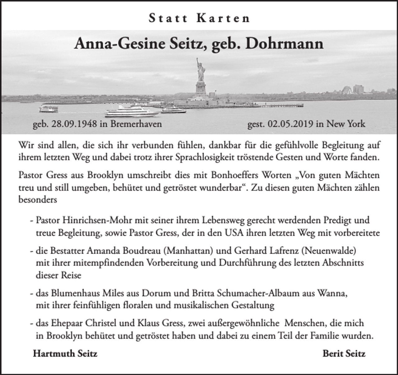 <p>Statt Karten</p><p>Anna-Gesine Seitz, geb. Dohrmann</p><p>geb. 28.09.1948 in Bremerhaven</p><p>gest. 02.05.2019 in New York</p><p>Wir sind allen, die sich ihr verbunden fühlen, dankbar für die gefühlvolle Begleitung auf<br />ihrem letzten Weg und dabei trotz ihrer Sprachlosigkeit tröstende Gesten und Worte fanden.<br />Pastor Gress aus Brooklyn umschreibt dies mit Bonhoeffers Worten „Von guten Mächten<br />treu und still umgeben, behütet und getröstet wunderbar“. Zu diesen guten Mächten zählen<br />besonders<br />- Pastor Hinrichsen-Mohr mit seiner ihrem Lebensweg gerecht werdenden Predigt und<br />treue Begleitung, sowie Pastor Gress, der in den USA ihren letzten Weg mit vorbereitete<br />- die Bestatter Amanda Boudreau (Manhattan) und Gerhard Lafrenz (Neuenwalde)<br />mit ihrer mitempfindenden Vorbereitung und Durchführung des letzten Abschnitts<br />dieser Reise<br />- das Blumenhaus Miles aus Dorum und Britta Schumacher-Albaum aus Wanna,<br />mit ihrer feinfühligen floralen und musikalischen Gestaltung<br />- das Ehepaar Christel und Klaus Gress, zwei außergewöhnliche Menschen, die mich<br />in Brooklyn behütet und getröstet haben und dabei zu einem Teil der Familie wurden.<br />Hartmuth Seitz</p><p>Berit Seitz</p>