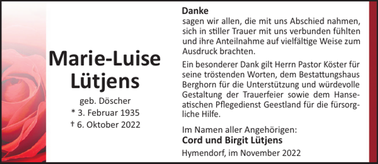 <p>Danke</p><p>Marie-Luise<br />Lütjens<br />geb. Döscher<br />* 3. Februar 1935<br />† 6. Oktober 2022</p><p>sagen wir allen, die mit uns Abschied nahmen,<br />sich in s!ller Trauer mit uns verbunden fühlten<br />und ihre Anteilnahme auf vielfäl!ge Weise zum<br />Ausdruck brachten.<br />Ein besonderer Dank gilt Herrn Pastor Köster für<br />seine tröstenden Worten, dem Besta"ungshaus<br />Berghorn für die Unterstützung und würdevolle<br />Gestaltung der Trauerfeier sowie dem Hansea!schen Pﬂegedienst Geestland für die fürsorgliche Hilfe.<br />Im Namen aller Angehörigen:</p><p>Cord und Birgit Lütjens<br />Hymendorf, im November 2022</p>