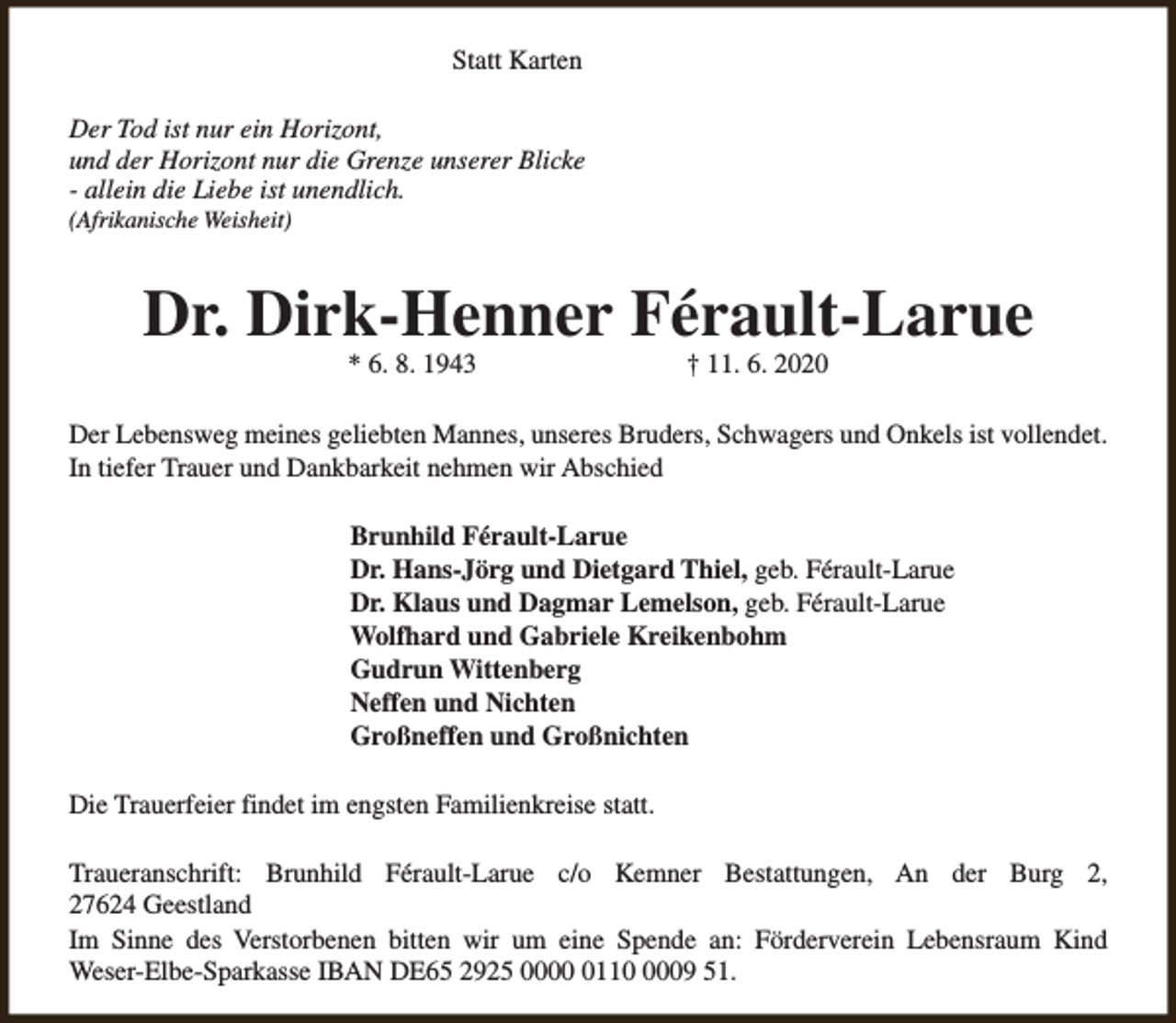 <p>Statt Karten<br />Der Tod ist nur ein Horizont,<br />und der Horizont nur die Grenze unserer Blicke<br />- allein die Liebe ist unendlich.<br />(Afrikanische Weisheit)</p><p>Dr. Dirk-Henner Férault-Larue<br />* 6. 8. 1943</p><p>† 11. 6. 2020</p><p>Der Lebensweg meines geliebten Mannes, unseres Bruders, Schwagers und Onkels ist vollendet.<br />In tiefer Trauer und Dankbarkeit nehmen wir Abschied<br />Brunhild Férault-Larue<br />Dr. Hans-Jörg und Dietgard Thiel, geb. Férault-Larue<br />Dr. Klaus und Dagmar Lemelson, geb. Férault-Larue<br />Wolfhard und Gabriele Kreikenbohm<br />Gudrun Wittenberg<br />Neffen und Nichten<br />Großneffen und Großnichten<br />Die Trauerfeier findet im engsten Familienkreise statt.<br />Traueranschrift: Brunhild Férault-Larue c/o Kemner Bestattungen, An der Burg 2,<br />27624 Geestland<br />Im Sinne des Verstorbenen bitten wir um eine Spende an: Förderverein Lebensraum Kind<br />Weser-Elbe-Sparkasse IBAN DE65 2925 00011009 51.</p>