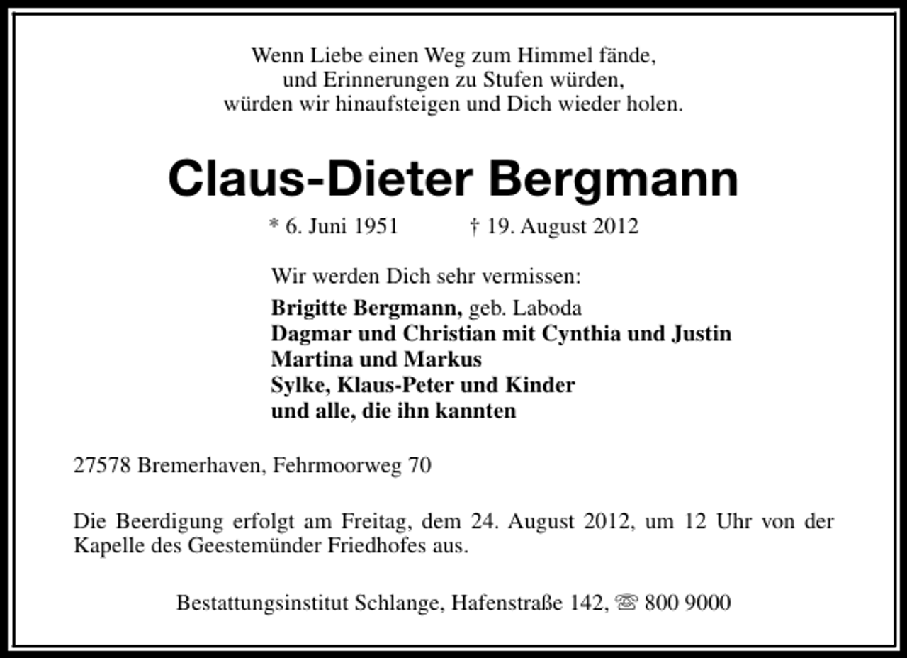 <p>Wenn Liebe einen Weg zum Himmel fände,<br />und Erinnerungen zu Stufen würden,<br />würden wir hinaufsteigen und Dich wieder holen.</p><p>Claus-Dieter Bergmann<br />* 6. Juni 1951</p><p>† 19. August 2012</p><p>Wir werden Dich sehr vermissen:<br />Brigitte Bergmann, geb. Laboda<br />Dagmar und Christian mit Cynthia und Justin<br />Martina und Markus<br />Sylke, Klaus-Peter und Kinder<br />und alle, die ihn kannten<br />27578 Bremerhaven, Fehrmoorweg 70<br />Die Beerdigung erfolgt am Freitag, dem 24. August 2012, um 12 Uhr von der<br />Kapelle des Geestemünder Friedhofes aus.<br />Bestattungsinstitut Schlange, Hafenstraße 142, s 800 9000</p>