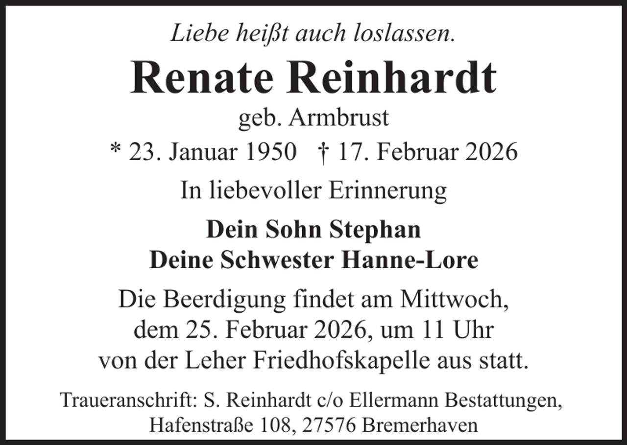 <p>Liebe heißt auch loslassen.</p><p>Renate Reinhardt</p><p>geb. Armbrust<br />* 23. Januar 1950 † 17. Februar 2026<br />In liebevoller Erinnerung<br />Dein Sohn Stephan<br />Deine Schwester Hanne-Lore<br />Die Beerdigung findet am Mittwoch,<br />dem 25. Februar 2026, um 11 Uhr<br />von der Leher Friedhofskapelle aus statt.<br />Traueranschrift: S. Reinhardt c/o Ellermann Bestattungen,<br />Hafenstraße 108, 27576 Bremerhaven</p>