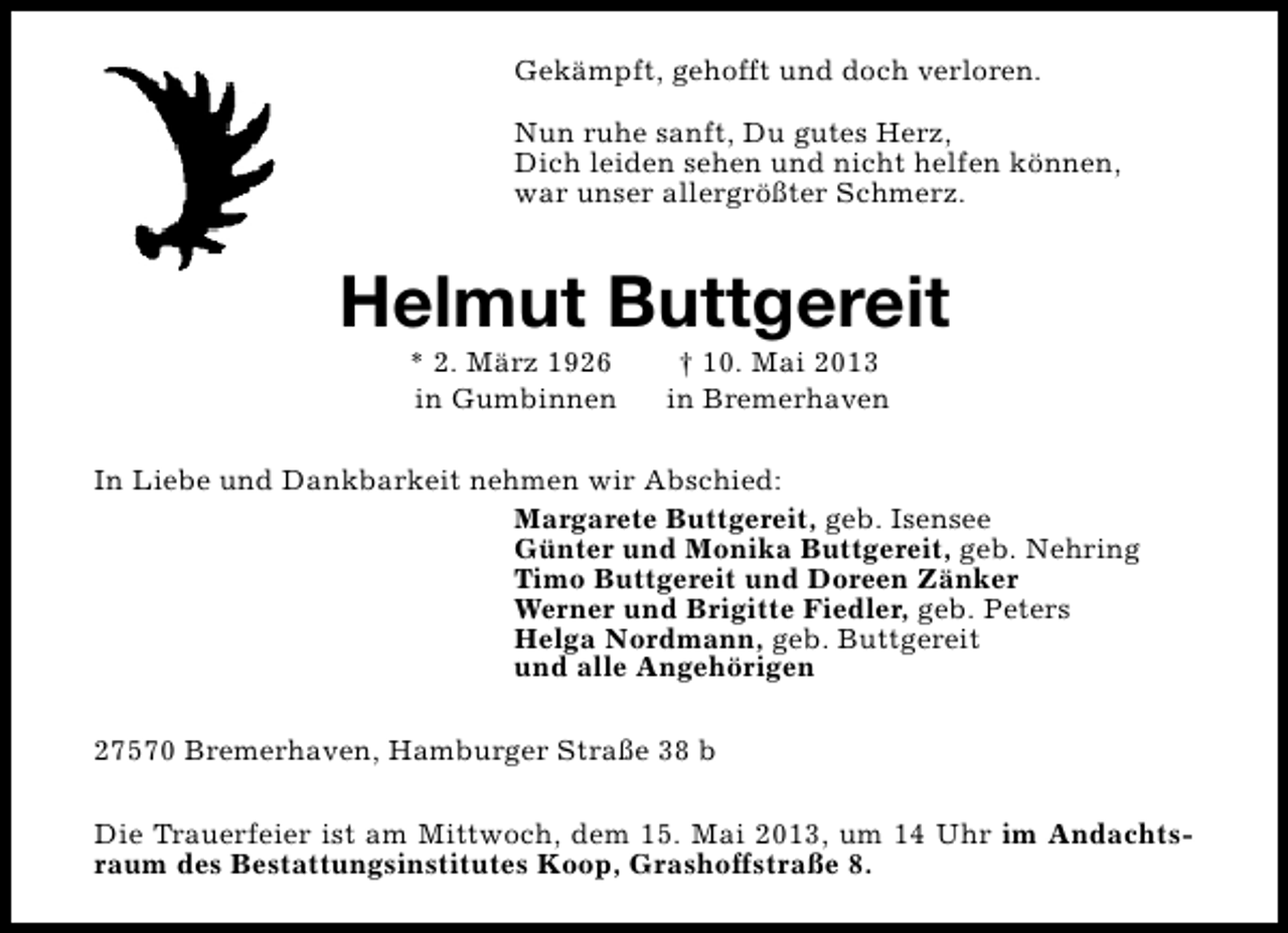 <p>Gekämpft, gehofft und doch verloren.<br />Nun ruhe sanft, Du gutes Herz,<br />Dich leiden sehen und nicht helfen können,<br />war unser allergrößter Schmerz.</p><p>Helmut Buttgereit<br />* 2. März 1926<br />in Gumbinnen</p><p>† 10. Mai 2013<br />in Bremerhaven</p><p>In Liebe und Dankbarkeit nehmen wir Abschied:<br />Margarete Buttgereit, geb. Isensee<br />Günter und Monika Buttgereit, geb. Nehring<br />Timo Buttgereit und Doreen Zänker<br />Werner und Brigitte Fiedler, geb. Peters<br />Helga Nordmann, geb. Buttgereit<br />und alle Angehörigen<br />27570 Bremerhaven, Hamburger Straße 38 b<br />Die Trauerfeier ist am Mittwoch, dem 15. Mai 2013, um 14 Uhr im Andachtsraum des Bestattungsinstitutes Koop, Grashoffstraße 8.</p>