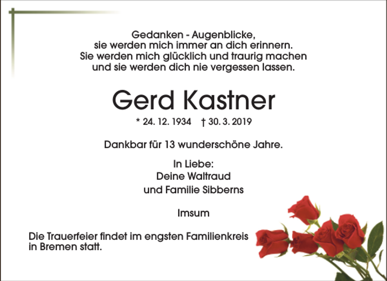 <p>Gedanken - Augenblicke,<br />sie werden mich immer an dich erinnern.<br />Sie werden mich glücklich und traurig machen<br />und sie werden dich nie vergessen lassen.</p><p>Gerd Kastner<br />* 24. 12. 1934</p><p>† 30. 3. 2019</p><p>Dankbar für 13 wunderschöne Jahre.<br />In Liebe:<br />Deine Waltraud<br />und Familie Sibberns<br />Imsum<br />Die Trauerfeier findet im engsten Familienkreis<br />in Bremen statt.</p>