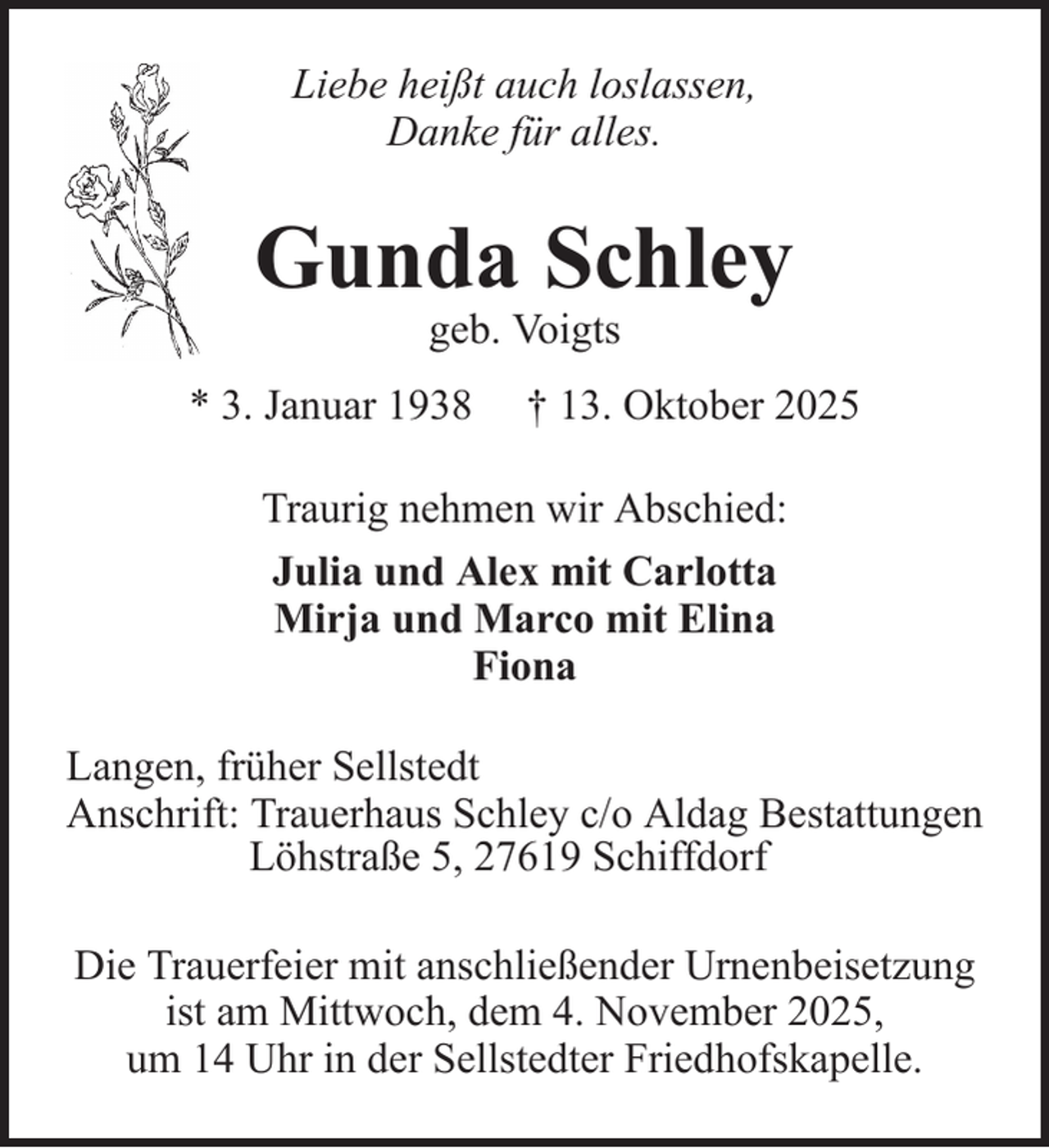 <p>Liebe heißt auch loslassen,<br />Danke für alles.</p>
<p>Gunda Schley<br />geb. Voigts</p>
<p>* 3. Januar 1938</p>
<p>† 13. Oktober 2025</p>
<p>Traurig nehmen wir Abschied:<br />Julia und Alex mit Carlotta<br />Mirja und Marco mit Elina<br />Fiona<br />Langen, früher Sellstedt<br />Anschrift: Trauerhaus Schley c/o Aldag Bestattungen<br />Löhstraße 5, 27619 Schiffdorf<br />Die Trauerfeier mit anschließender Urnenbeisetzung<br />ist am Mittwoch, dem 4. November 2025,<br />um 14 Uhr in der Sellstedter Friedhofskapelle.</p>