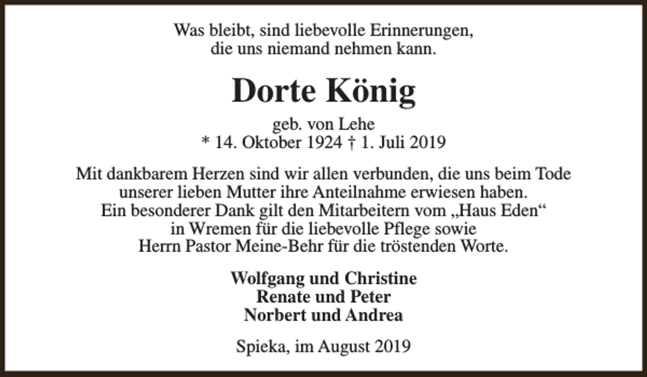 <p>Was bleibt, sind liebevolle Erinnerungen,<br />die uns niemand nehmen kann.</p><p>Dorte König</p><p>geb. von Lehe<br />* 14. Oktober 1924 † 1. Juli 2019<br />Mit dankbarem Herzen sind wir allen verbunden, die uns beim Tode<br />unserer lieben Mutter ihre Anteilnahme erwiesen haben.<br />Ein besonderer Dank gilt den Mitarbeitern vom „Haus Eden“<br />in Wremen für die liebevolle Pflege sowie<br />Herrn Pastor Meine-Behr für die tröstenden Worte.<br />Wolfgang und Christine<br />Renate und Peter<br />Norbert und Andrea<br />Spieka, im August 2019</p>