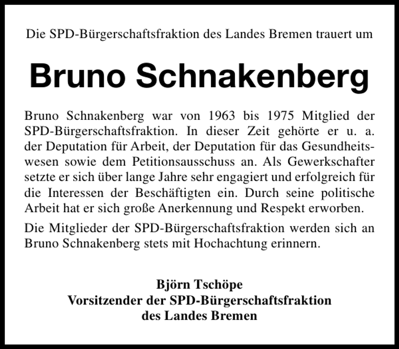 <p>Die SPD-Bürgerschaftsfraktion des Landes Bremen trauert um</p><p>Bruno Schnakenberg<br />Bruno Schnakenberg war von 1963 bis 1975 Mitglied der<br />SPD-Bürgerschaftsfraktion. In dieser Zeit gehörte er u. a.<br />der Deputation für Arbeit, der Deputation für das Gesundheitswesen sowie dem Petitionsausschuss an. Als Gewerkschafter<br />setzte er sich über lange Jahre sehr engagiert und erfolgreich für<br />die Interessen der Beschäftigten ein. Durch seine politische<br />Arbeit hat er sich große Anerkennung und Respekt erworben.<br />Die Mitglieder der SPD-Bürgerschaftsfraktion werden sich an<br />Bruno Schnakenberg stets mit Hochachtung erinnern.<br />Björn Tschöpe<br />Vorsitzender der SPD-Bürgerschaftsfraktion<br />des Landes Bremen</p>