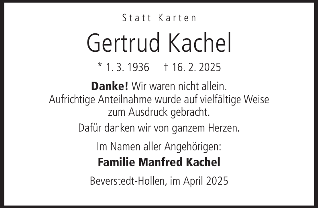 <p>Statt Karten</p><p>Gertrud Kachel<br />* 1. 3. 1936</p><p>† 16. 2. 2025</p><p>Danke! Wir waren nicht allein.<br />Aufrichtige Anteilnahme wurde auf vielfältige Weise<br />zum Ausdruck gebracht.<br />Dafür danken wir von ganzem Herzen.<br />Im Namen aller Angehörigen:<br />Familie Manfred Kachel<br />Beverstedt-Hollen, im April 2025</p>