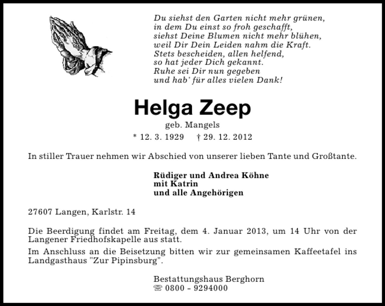 <p>Du siehst den Garten nicht mehr grünen,<br />in dem Du einst so froh geschafft,<br />siehst Deine Blumen nicht mehr blühen,<br />weil Dir Dein Leiden nahm die Kraft.<br />Stets bescheiden, allen helfend,<br />so hat jeder Dich gekannt.<br />Ruhe sei Dir nun gegeben<br />und hab' für alles vielen Dank!</p><p>Helga Zeep</p><p>geb. Mangels<br />* 12. 3. 1929 † 29. 12. 2012<br />In stiller Trauer nehmen wir Abschied von unserer lieben Tante und Großtante.<br />Rüdiger und Andrea Köhne<br />mit Katrin<br />und alle Angehörigen<br />27607 Langen, Karlstr. 14<br />Die Beerdigung findet am Freitag, dem 4. Januar 2013, um 14 Uhr von der<br />Langener Friedhofskapelle aus statt.<br />Im Anschluss an die Beisetzung bitten wir zur gemeinsamen Kaffeetafel ins<br />Landgasthaus "Zur Pipinsburg".<br />Bestattungshaus Berghorn<br />s 0800 - 9294000</p>