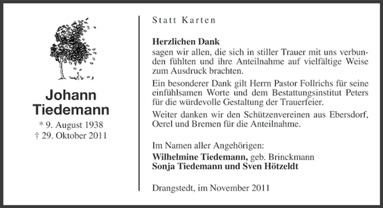 <p>Statt Karten</p><p>Johann<br />Tiedemann<br />* 9. August 1938<br />† 29. Oktober 2011</p><p>Herzlichen Dank<br />sagen wir allen, die sich in stiller Trauer mit uns verbunden fühlten und ihre Anteilnahme auf vielfältige Weise<br />zum Ausdruck brachten.<br />Ein besonderer Dank gilt Herrn Pastor Follrichs für seine<br />einfühlsamen Worte und dem Bestattungsinstitut Peters<br />für die würdevolle Gestaltung der Trauerfeier.<br />Weiter danken wir den Schützenvereinen aus Ebersdorf,<br />Oerel und Bremen für die Anteilnahme.<br />Im Namen aller Angehörigen:<br />Wilhelmine Tiedemann, geb. Brinckmann<br />Sonja Tiedemann und Sven Hötzeldt<br />Drangstedt, im November 2011</p>