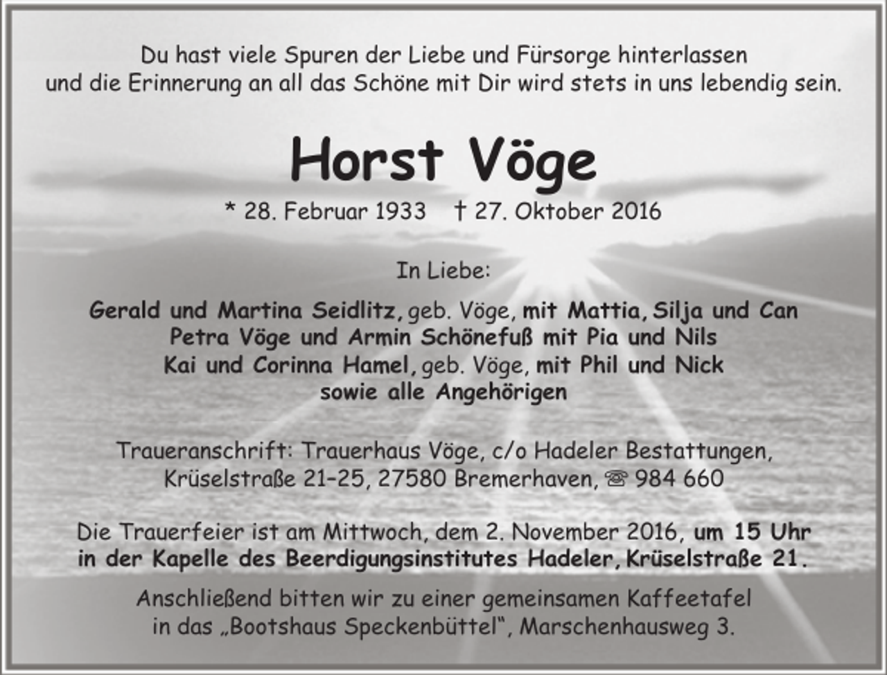 <p>Du hast viele Spuren der Liebe und Fürsorge hinterlassen<br />und die Erinnerung an all das Schöne mit Dir wird stets in uns lebendig sein.</p><p>Horst Vöge</p><p>* 28. Februar 1933</p><p>† 27. Oktober 2016</p><p>In Liebe:<br />Gerald und Martina Seidlitz, geb. Vöge, mit Mattia, Silja und Can<br />Petra Vöge und Armin Schönefuß mit Pia und Nils<br />Kai und Corinna Hamel, geb. Vöge, mit Phil und Nick<br />sowie alle Angehörigen<br />Traueranschrift: Trauerhaus Vöge, c/o Hadeler Bestattungen,<br />Krüselstraße 21–25, 27580 Bremerhaven,  984 660<br />Die Trauerfeier ist am Mittwoch, dem 2. November 2016, um 15 Uhr<br />in der Kapelle des Beerdigungsinstitutes Hadeler, Krüselstraße 21.<br />Anschließend bitten wir zu einer gemeinsamen Kaffeetafel<br />in das „Bootshaus Speckenbüttel“, Marschenhausweg 3.</p>