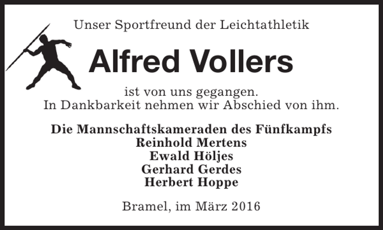 <p>Unser Sportfreund der Leichtathletik</p><p>Alfred Vollers</p><p>ist von uns gegangen.<br />In Dankbarkeit nehmen wir Abschied von ihm.<br />Die Mannschaftskameraden des Fünfkampfs<br />Reinhold Mertens<br />Ewald Höljes<br />Gerhard Gerdes<br />Herbert Hoppe<br />Bramel, im März 2016</p>
