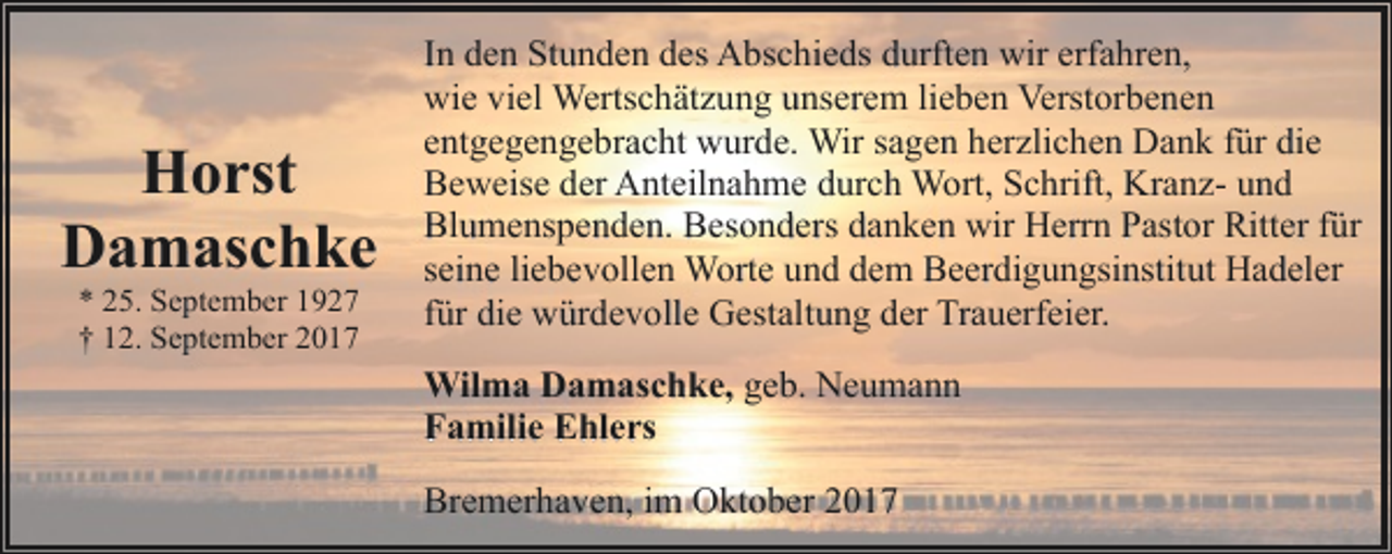<p>Horst<br />Damaschke<br />* 25. September 1927<br />† 12. September 2017</p><p>In den Stunden des Abschieds durften wir erfahren,<br />wie viel Wertschätzung unserem lieben Verstorbenen<br />entgegengebracht wurde. Wir sagen herzlichen Dank für die<br />Beweise der Anteilnahme durch Wort, Schrift, Kranz- und<br />Blumenspenden. Besonders danken wir Herrn Pastor Ritter für<br />seine liebevollen Worte und dem Beerdigungsinstitut Hadeler<br />für die würdevolle Gestaltung der Trauerfeier.<br />Wilma Damaschke, geb. Neumann<br />Familie Ehlers<br />Bremerhaven, im Oktober 2017</p>