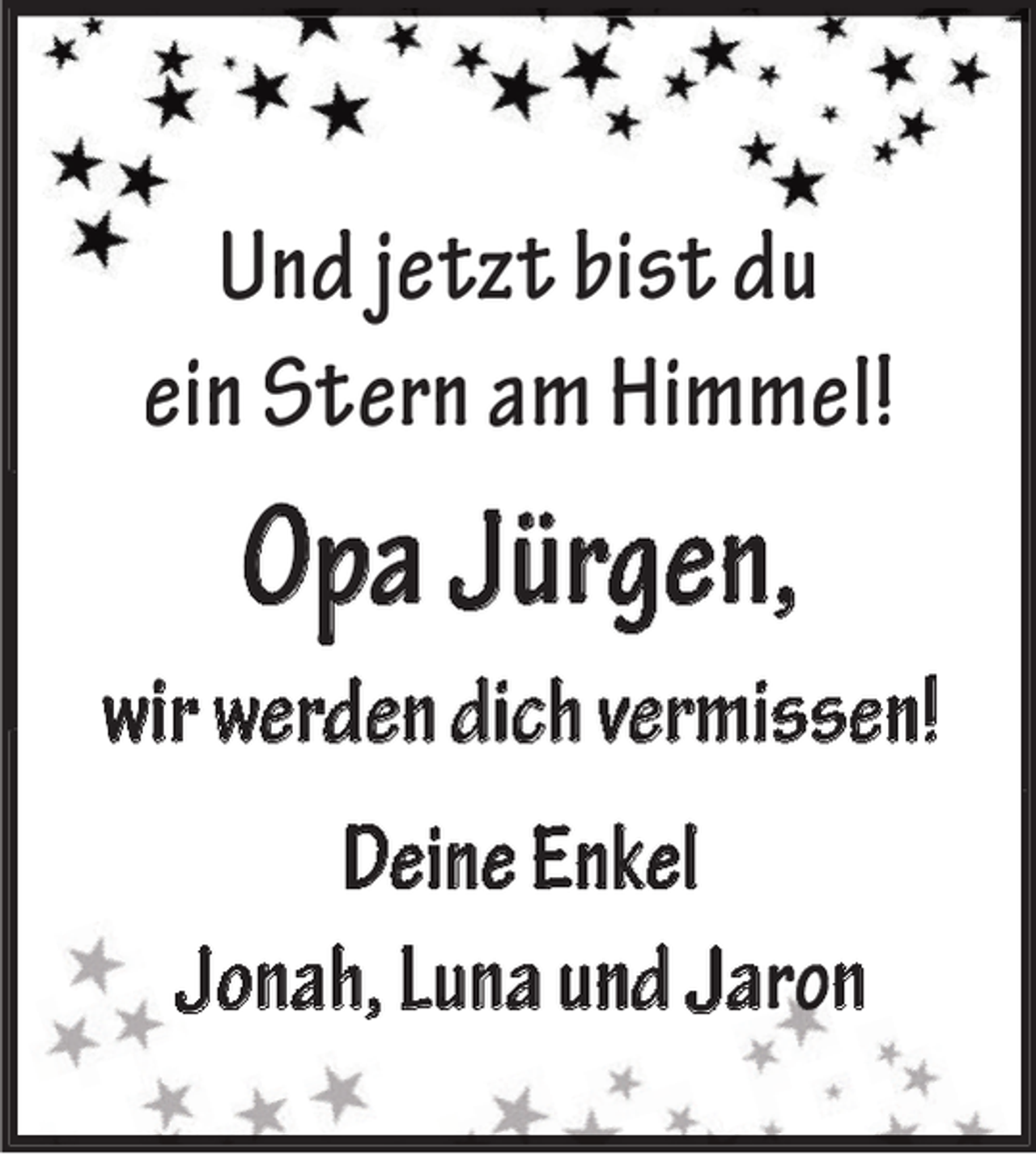 <p>Und jetzt bist du<br />ein Stern am Himmel!</p><p>Opa Jürgen,<br />wir werden dich vermissen!<br />Deine Enkel<br />Jonah, Luna und Ja n</p>
