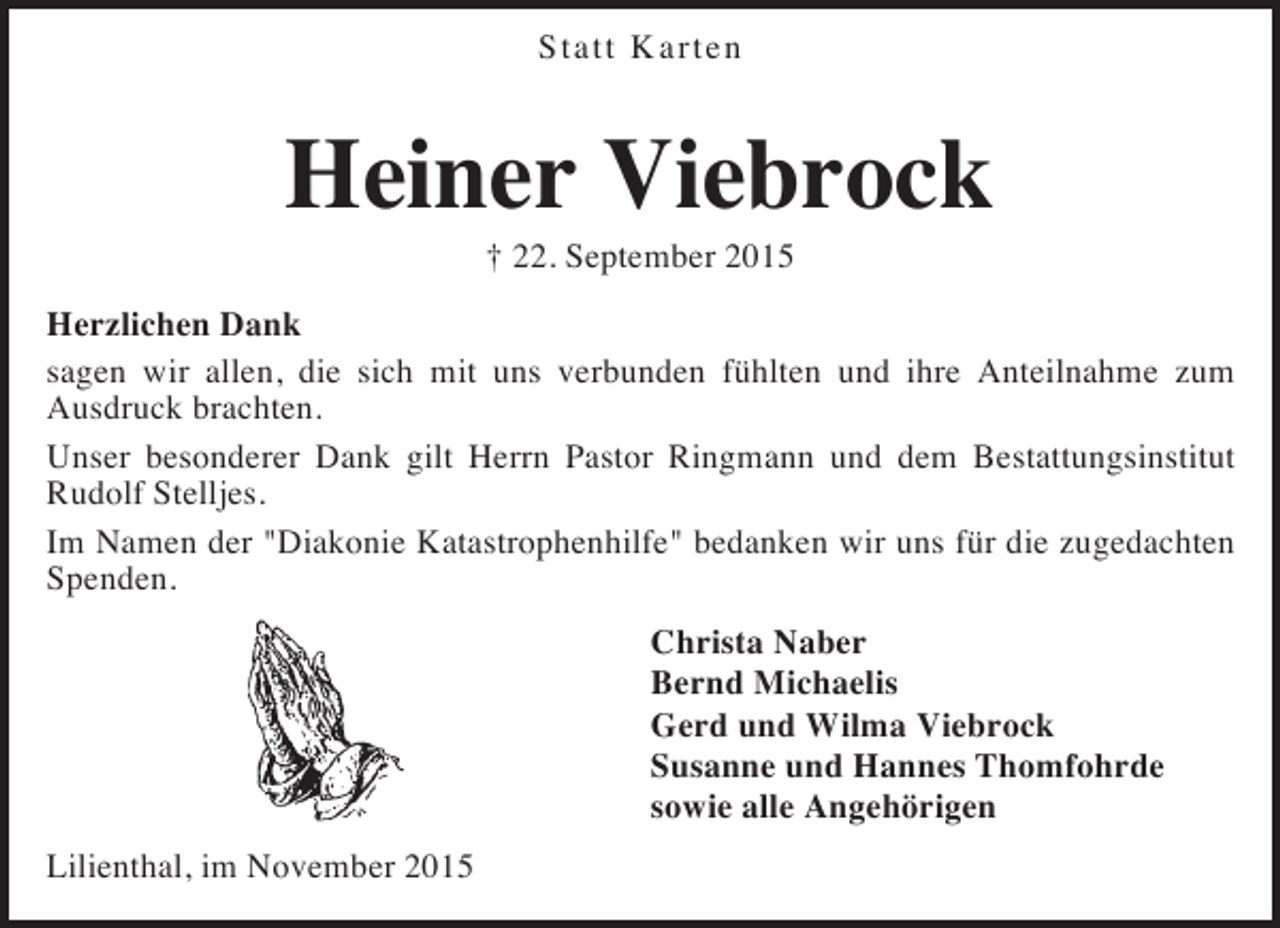 <p>Statt Karten</p><p>Heiner Viebrock<br />† 22. September 2015</p><p>Herzlichen Dank<br />sagen wir allen, die sich mit uns verbunden fühlten und ihre Anteilnahme zum<br />Ausdruck brachten.<br />Unser besonderer Dank gilt Herrn Pastor Ringmann und dem Bestattungsinstitut<br />Rudolf Stelljes.<br />Im Namen der "Diakonie Katastrophenhilfe" bedanken wir uns für die zugedachten<br />Spenden.<br />Christa Naber<br />Bernd Michaelis<br />Gerd und Wilma Viebrock<br />Susanne und Hannes Thomfohrde<br />sowie alle Angehörigen<br />Lilienthal, im November 2015</p>
