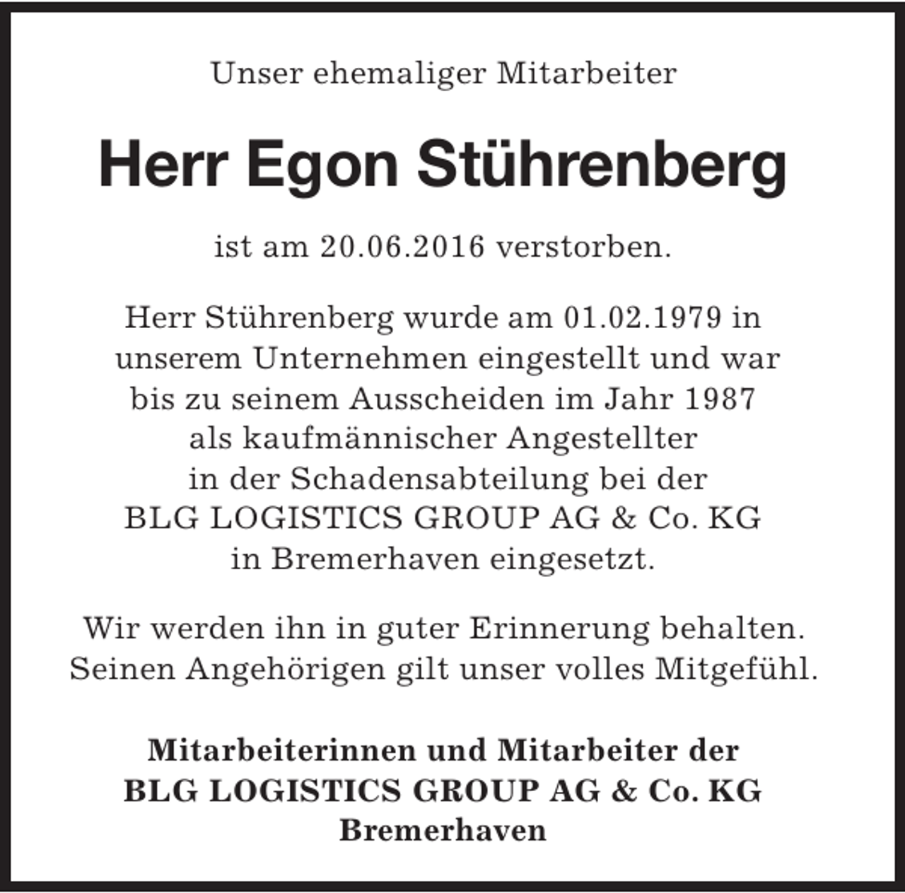 <p>Unser ehemaliger Mitarbeiter</p><p>Herr Egon Stührenberg<br />ist am 20.06.2016 verstorben.<br />Herr Stührenberg wurde am 01.02.1979 in<br />unserem Unternehmen eingestellt und war<br />bis zu seinem Ausscheiden im Jahr 1987<br />als kaufmännischer Angestellter<br />in der Schadensabteilung bei der<br />BLG LOGISTICS GROUP AG &amp; Co. KG<br />in Bremerhaven eingesetzt.<br />Wir werden ihn in guter Erinnerung behalten.<br />Seinen Angehörigen gilt unser volles Mitgefühl.<br />Mitarbeiterinnen und Mitarbeiter der<br />BLG LOGISTICS GROUP AG &amp; Co. KG<br />Bremerhaven</p>