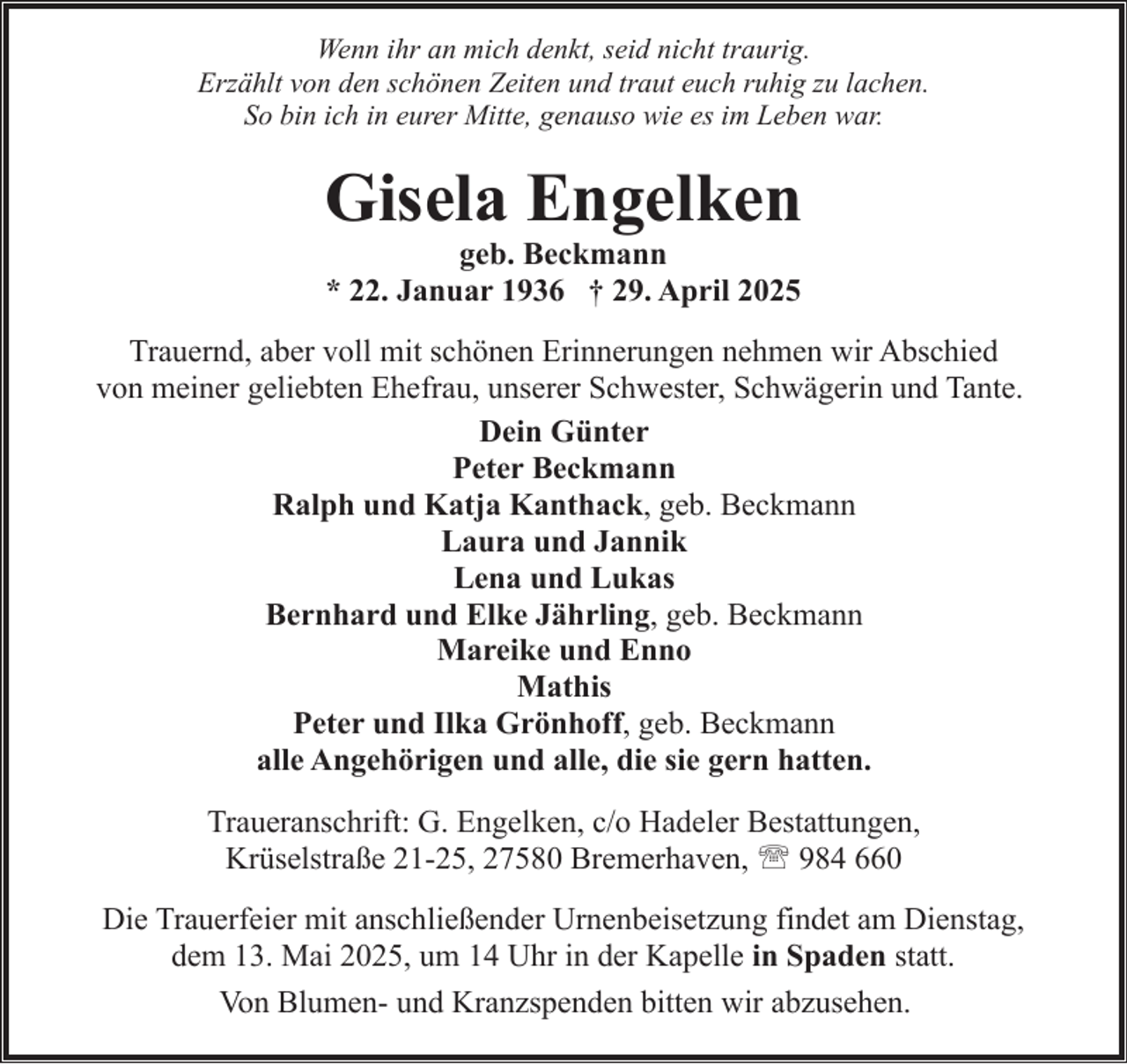 <p>Wenn ihr an mich denkt, seid nicht traurig.<br />Erzählt von den schönen Zeiten und traut euch ruhig zu lachen.<br />So bin ich in eurer Mitte, genauso wie es im Leben war.</p><p>Gisela Engelken<br />geb. Beckmann<br />* 22. Januar 1936 † 29. April 2025</p><p>Trauernd, aber voll mit schönen Erinnerungen nehmen wir Abschied<br />von meiner geliebten Ehefrau, unserer Schwester, Schwägerin und Tante.<br />Dein Günter<br />Peter Beckmann<br />Ralph und Katja Kanthack, geb. Beckmann<br />Laura und Jannik<br />Lena und Lukas<br />Bernhard und Elke Jährling, geb. Beckmann<br />Mareike und Enno<br />Mathis<br />Peter und Ilka Grönhoff, geb. Beckmann<br />alle Angehörigen und alle, die sie gern hatten.<br />Traueranschrift: G. Engelken, c/o Hadeler Bestattungen,<br />Krüselstraße 21-25, 27580 Bremerhaven, ' 984 660<br />Die Trauerfeier mit anschließender Urnenbeisetzung findet am Dienstag,<br />dem 13. Mai 2025, um 14 Uhr in der Kapelle in Spaden statt.<br />Von Blumen- und Kranzspenden bitten wir abzusehen.</p>