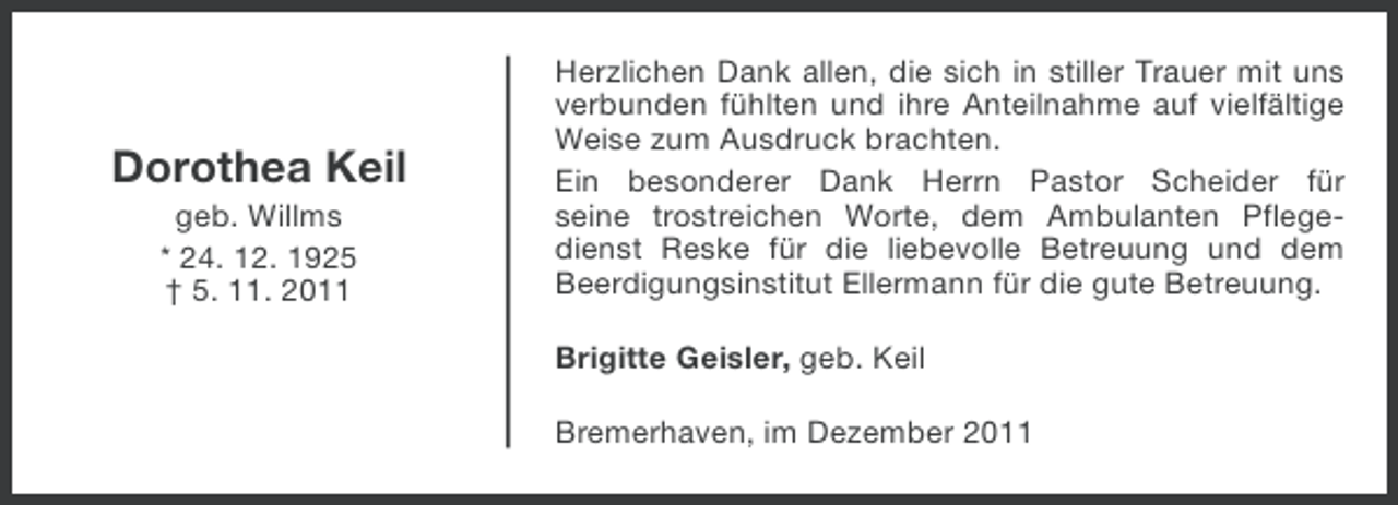 <p>Dorothea Keil<br />geb. Willms<br />* 24. 12. 1925<br />† 5. 11. 2011</p><p>Herzlichen Dank allen, die sich in stiller Trauer mit uns<br />verbunden fühlten und ihre Anteilnahme auf vielfältige<br />Weise zum Ausdruck brachten.<br />Ein besonderer Dank Herrn Pastor Scheider für<br />seine trostreichen Worte, dem Ambulanten Pflegedienst Reske für die liebevolle Betreuung und dem<br />Beerdigungsinstitut Ellermann für die gute Betreuung.<br />Brigitte Geisler, geb. Keil<br />Bremerhaven, im Dezember 2011</p>