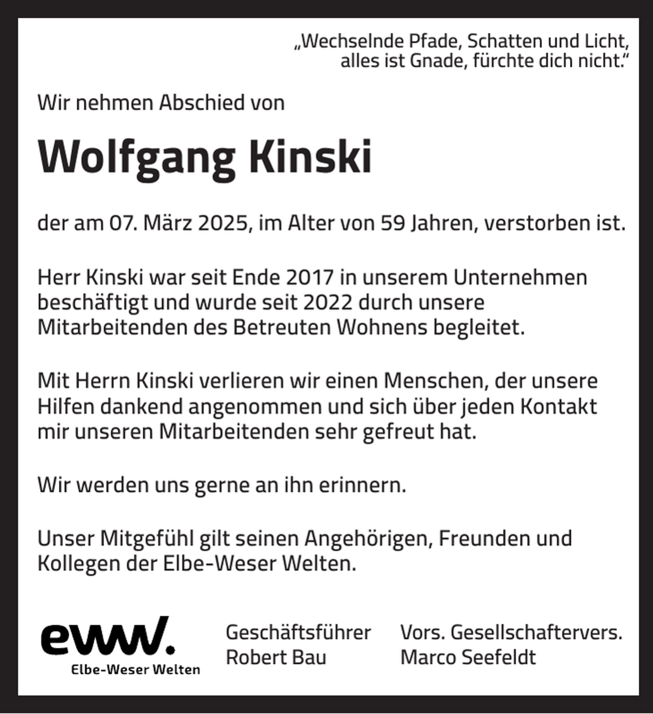 <p>„Wechselnde Pfade, Schatten und Licht,<br />alles ist Gnade, fürchte dich nicht.“</p><p>Wir nehmen Abschied von</p><p>Wolfgang Kinski<br />der am 07. März 2025, im Alter von 59 Jahren, verstorben ist.<br />Herr Kinski war seit Ende 2017 in unserem Unternehmen<br />beschäftigt und wurde seit 2022 durch unsere<br />Mitarbeitenden des Betreuten Wohnens begleitet.<br />Mit Herrn Kinski verlieren wir einen Menschen, der unsere<br />Hilfen dankend angenommen und sich über jeden Kontakt<br />mir unseren Mitarbeitenden sehr gefreut hat.<br />Wir werden uns gerne an ihn erinnern.<br />Unser Mitgefühl gilt seinen Angehörigen, Freunden und<br />Kollegen der Elbe-Weser Welten.<br />Geschäftsführer<br />Robert Bau</p><p>Vors. Gesellschaftervers.<br />Marco Seefeldt</p>
