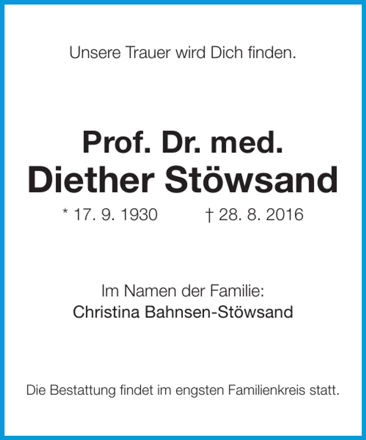 <p>Unsere Trauer wird Dich finden.</p><p>Prof. Dr. med.</p><p>Diether Stöwsand<br />* 17. 9. 1930</p><p>† 28. 8. 2016</p><p>Im Namen der Familie:<br />Christina Bahnsen-Stöwsand</p><p>Die Bestattung findet im engsten Familienkreis statt.</p>