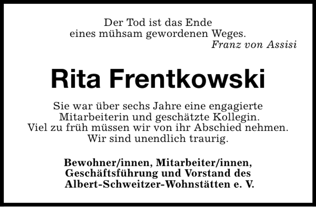 <p>Der Tod ist das Ende<br />eines mühsam gewordenen Weges.<br />Franz von Assisi</p><p>Rita Frentkowski<br />Sie war über sechs Jahre eine engagierte<br />Mitarbeiterin und geschätzte Kollegin.<br />Viel zu früh müssen wir von ihr Abschied nehmen.<br />Wir sind unendlich traurig.<br />Bewohner/innen, Mitarbeiter/innen,<br />Geschäftsführung und Vorstand des<br />Albert-Schweitzer-Wohnstätten e. V.</p>