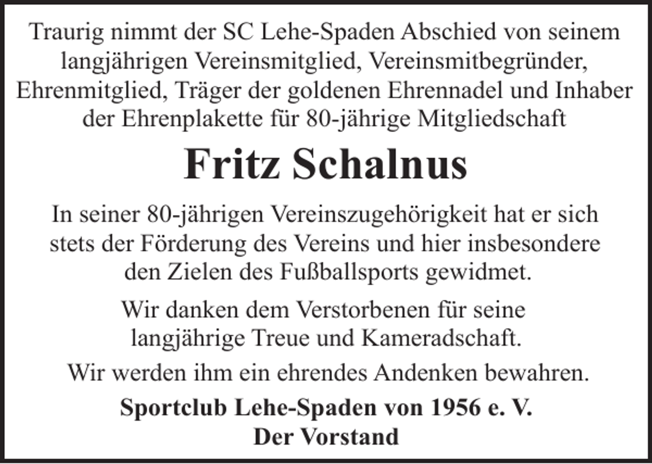 <p>Traurig nimmt der SC Lehe-Spaden Abschied von seinem<br />langjährigen Vereinsmitglied, Vereinsmitbegründer,<br />Ehrenmitglied, Träger der goldenen Ehrennadel und Inhaber<br />der Ehrenplakette für 80-jährige Mitgliedschaft</p><p>Fritz Schalnus</p><p>In seiner 80-jährigen Vereinszugehörigkeit hat er sich<br />stets der Förderung des Vereins und hier insbesondere<br />den Zielen des Fußballsports gewidmet.<br />Wir danken dem Verstorbenen für seine<br />langjährige Treue und Kameradschaft.<br />Wir werden ihm ein ehrendes Andenken bewahren.<br />Sportclub Lehe-Spaden von 1956 e. V.<br />Der Vorstand</p>