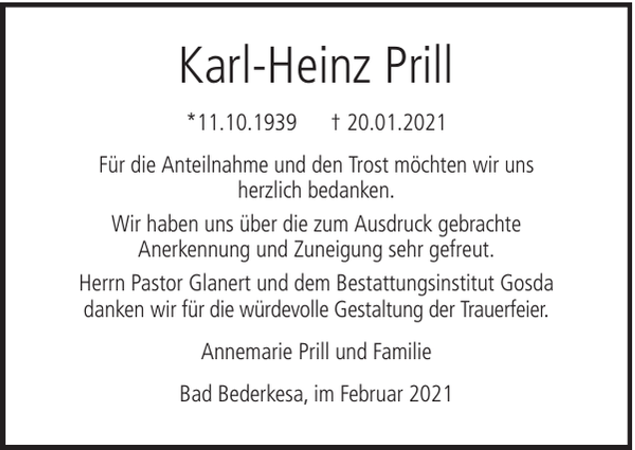 <p>Karl-Heinz Prill<br />*11.10.1939</p><p>† 20.01.2021</p><p>Für die Anteilnahme und den Trost möchten wir uns<br />herzlich bedanken.<br />Wir haben uns über die zum Ausdruck gebrachte<br />Anerkennung und Zuneigung sehr gefreut.<br />Herrn Pastor Glanert und dem Bestattungsinstitut Gosda<br />danken wir für die würdevolle Gestaltung der Trauerfeier.<br />Annemarie Prill und Familie<br />Bad Bederkesa, im Februar 2021</p>