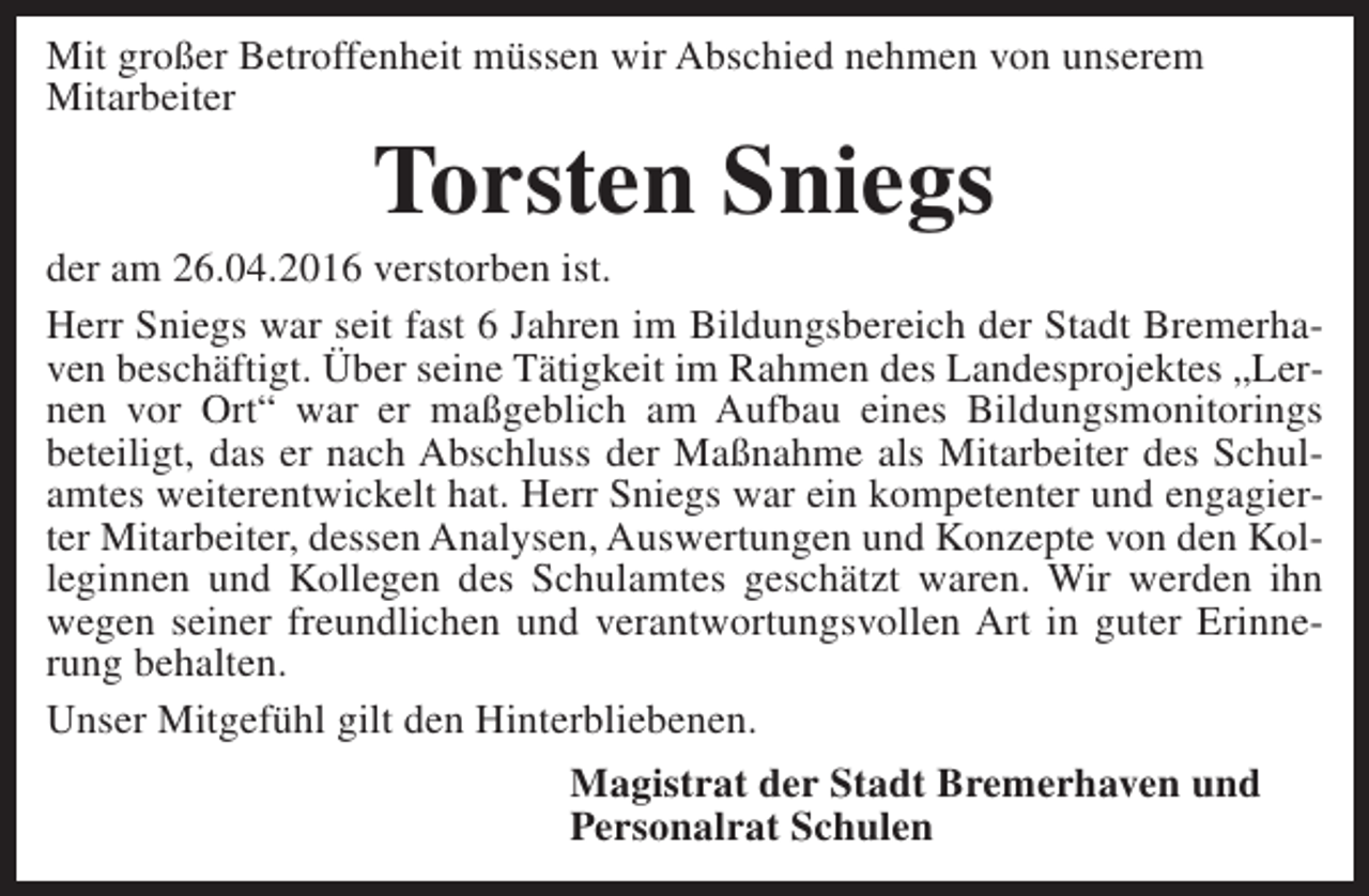 <p>Mit großer Betroffenheit müssen wir Abschied nehmen von unserem<br />Mitarbeiter</p><p>Torsten Sniegs</p><p>der am 26.04.2016 verstorben ist.<br />Herr Sniegs war seit fast 6 Jahren im Bildungsbereich der Stadt Bremerhaven beschäftigt. Über seine Tätigkeit im Rahmen des Landesprojektes „Lernen vor Ort“ war er maßgeblich am Aufbau eines Bildungsmonitorings<br />beteiligt, das er nach Abschluss der Maßnahme als Mitarbeiter des Schulamtes weiterentwickelt hat. Herr Sniegs war ein kompetenter und engagierter Mitarbeiter, dessen Analysen, Auswertungen und Konzepte von den Kolleginnen und Kollegen des Schulamtes geschätzt waren. Wir werden ihn<br />wegen seiner freundlichen und verantwortungsvollen Art in guter Erinnerung behalten.<br />Unser Mitgefühl gilt den Hinterbliebenen.<br />Magistrat der Stadt Bremerhaven und<br />Personalrat Schulen</p>