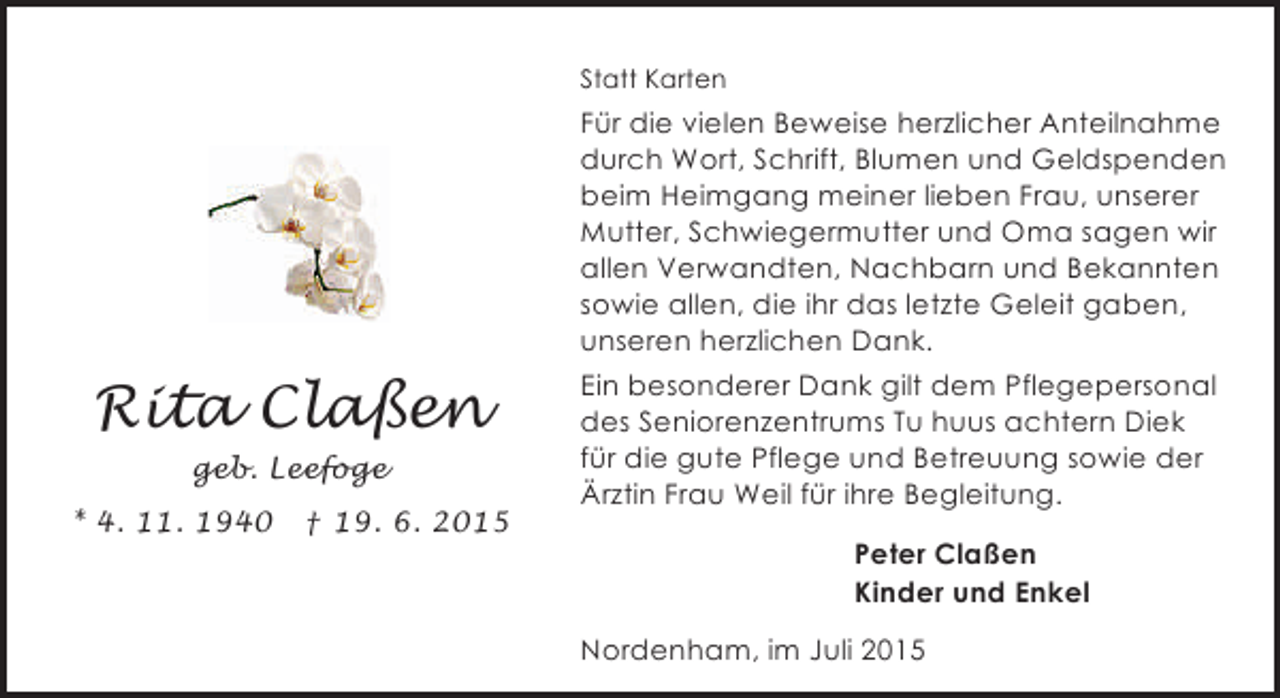 <p>Statt Karten</p><p>Für die vielen Beweise herzlicher Anteilnahme<br />durch Wort, Schrift, Blumen und Geldspenden<br />beim Heimgang meiner lieben Frau, unserer<br />Mutter, Schwiegermutter und Oma sagen wir<br />allen Verwandten, Nachbarn und Bekannten<br />sowie allen, die ihr das letzte Geleit gaben,<br />unseren herzlichen Dank.</p><p>Rita Claßen<br />geb. Leefoge<br />* 4. 11. 1940</p><p>† 19. 6. 2015</p><p>Ein besonderer Dank gilt dem Pflegepersonal<br />des Seniorenzentrums Tu huus achtern Diek<br />für die gute Pflege und Betreuung sowie der<br />Ärztin Frau Weil für ihre Begleitung.<br />Peter Claßen<br />Kinder und Enkel<br />Nordenham, im Juli 2015</p>
