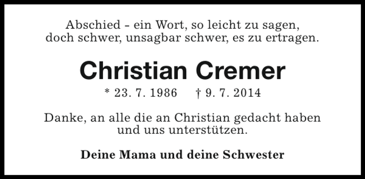 <p>Abschied - ein Wort, so leicht zu sagen,<br />doch schwer, unsagbar schwer, es zu ertragen.</p><p>Christian Cremer<br />* 23. 7. 1986</p><p>† 9. 7. 2014</p><p>Danke, an alle die an Christian gedacht haben<br />und uns unterstützen.<br />Deine Mama und deine Schwester</p>