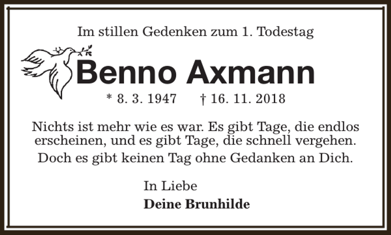 <p>Im stillen Gedenken zum 1. Todestag</p><p>Benno Axmann<br />* 8. 3. 1947</p><p>† 16. 11. 2018</p><p>Nichts ist mehr wie es war. Es gibt Tage, die endlos<br />erscheinen, und es gibt Tage, die schnell vergehen.<br />Doch es gibt keinen Tag ohne Gedanken an Dich.<br />In Liebe<br />Deine Brunhilde</p>