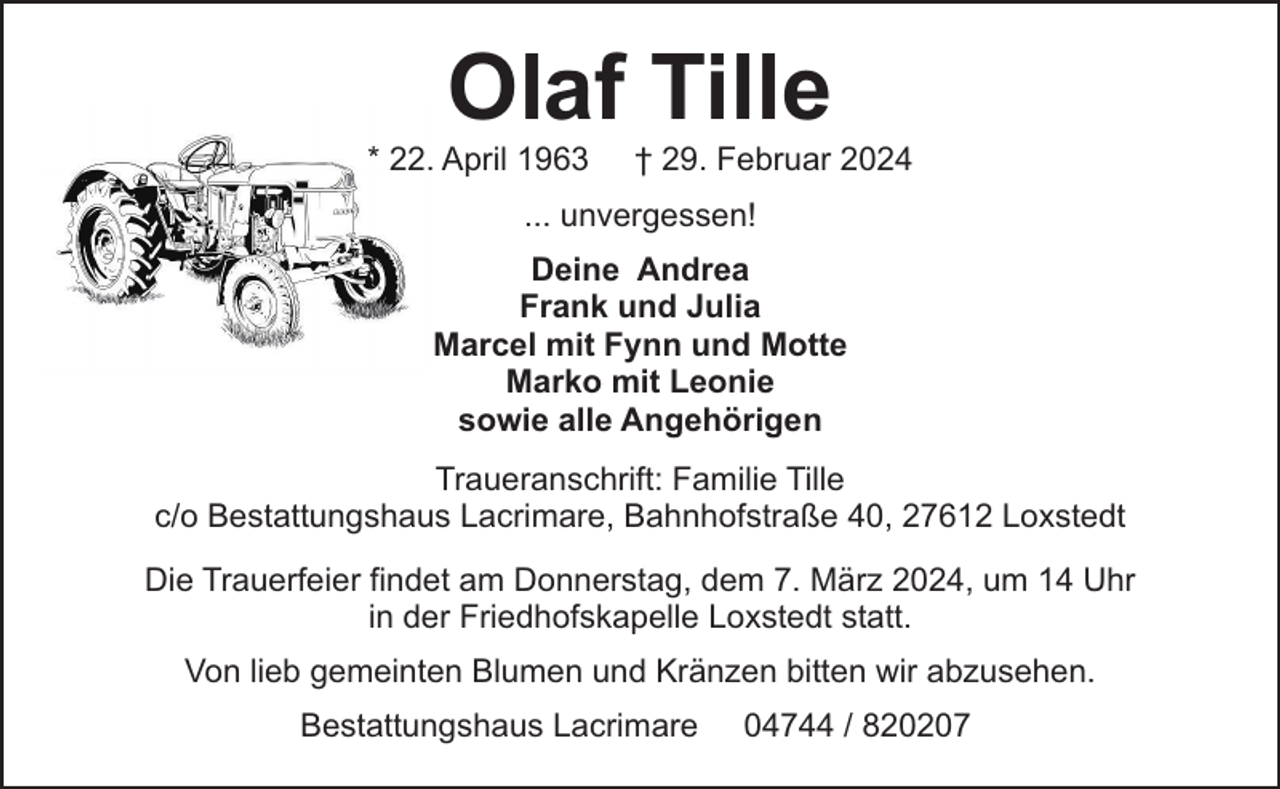 <p>Olaf Tille</p><p>* 22. April 1963</p><p>† 29. Februar 2024</p><p>... unvergessen!<br />Deine Andrea<br />Frank und Julia<br />Marcel mit Fynn und Motte<br />Marko mit Leonie<br />sowie alle Angehörigen<br />Traueranschrift: Familie Tille<br />c/o Bestattungshaus Lacrimare, Bahnhofstraße 40, 27612 Loxstedt<br />Die Trauerfeier findet am Donnerstag, dem 7. März 2024, um 14 Uhr<br />in der Friedhofskapelle Loxstedt statt.<br />Von lieb gemeinten Blumen und Kränzen bitten wir abzusehen.<br />Bestattungshaus Lacrimare</p><p>04744 / 820207</p>