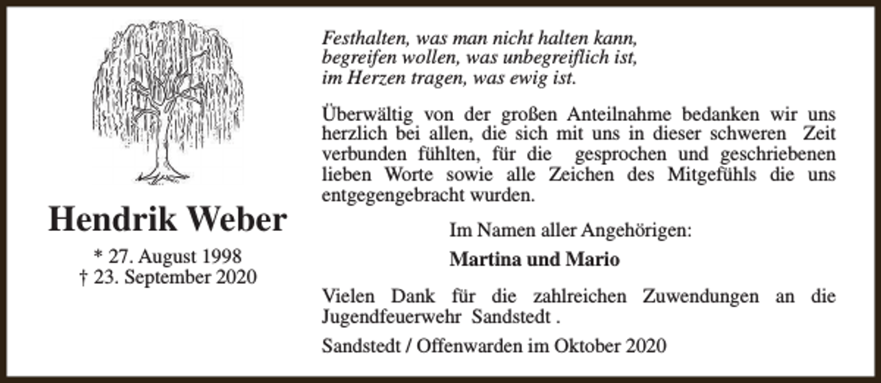 <p>Festhalten, was man nicht halten kann,<br />begreifen wollen, was unbegreiflich ist,<br />im Herzen tragen, was ewig ist.</p><p>Hendrik Weber<br />* 27. August 1998<br />† 23. September 2020</p><p>Überwältig von der großen Anteilnahme bedanken wir uns<br />herzlich bei allen, die sich mit uns in dieser schweren Zeit<br />verbunden fühlten, für die gesprochen und geschriebenen<br />lieben Worte sowie alle Zeichen des Mitgefühls die uns<br />entgegengebracht wurden.<br />Im Namen aller Angehörigen:<br />Martina und Mario<br />Vielen Dank für die zahlreichen Zuwendungen an die<br />Jugendfeuerwehr Sandstedt .<br />Sandstedt / Offenwarden im Oktober 2020</p>