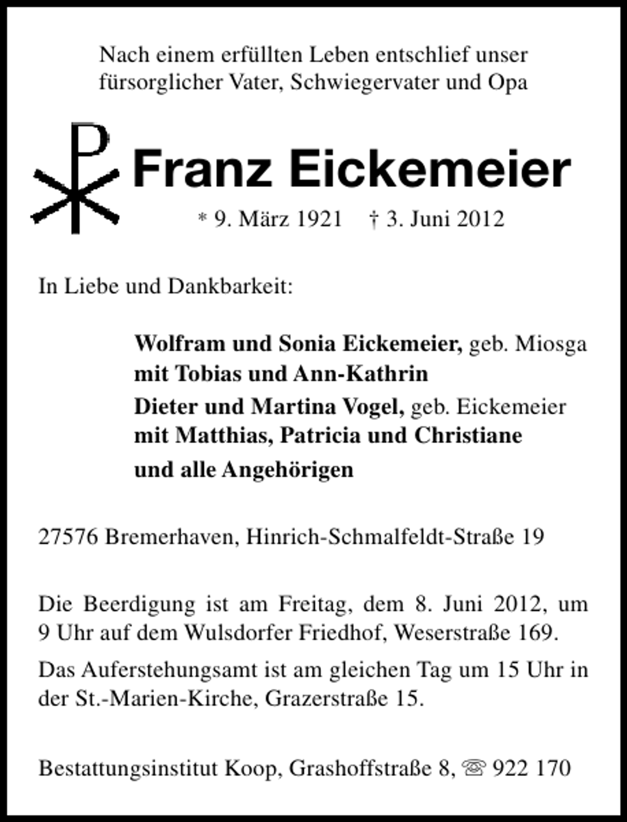 <p>Nach einem erfüllten Leben entschlief unser<br />fürsorglicher Vater, Schwiegervater und Opa</p><p>Franz Eickemeier<br />* 9. März 1921</p><p>† 3. Juni 2012</p><p>In Liebe und Dankbarkeit:<br />Wolfram und Sonia Eickemeier, geb. Miosga<br />mit Tobias und Ann-Kathrin<br />Dieter und Martina Vogel, geb. Eickemeier<br />mit Matthias, Patricia und Christiane<br />und alle Angehörigen<br />27576 Bremerhaven, Hinrich-Schmalfeldt-Straße 19<br />Die Beerdigung ist am Freitag, dem 8. Juni 2012, um<br />9 Uhr auf dem Wulsdorfer Friedhof, Weserstraße 169.<br />Das Auferstehungsamt ist am gleichen Tag um 15 Uhr in<br />der St.-Marien-Kirche, Grazerstraße 15.<br />Bestattungsinstitut Koop, Grashoffstraße 8, s 922 170</p>