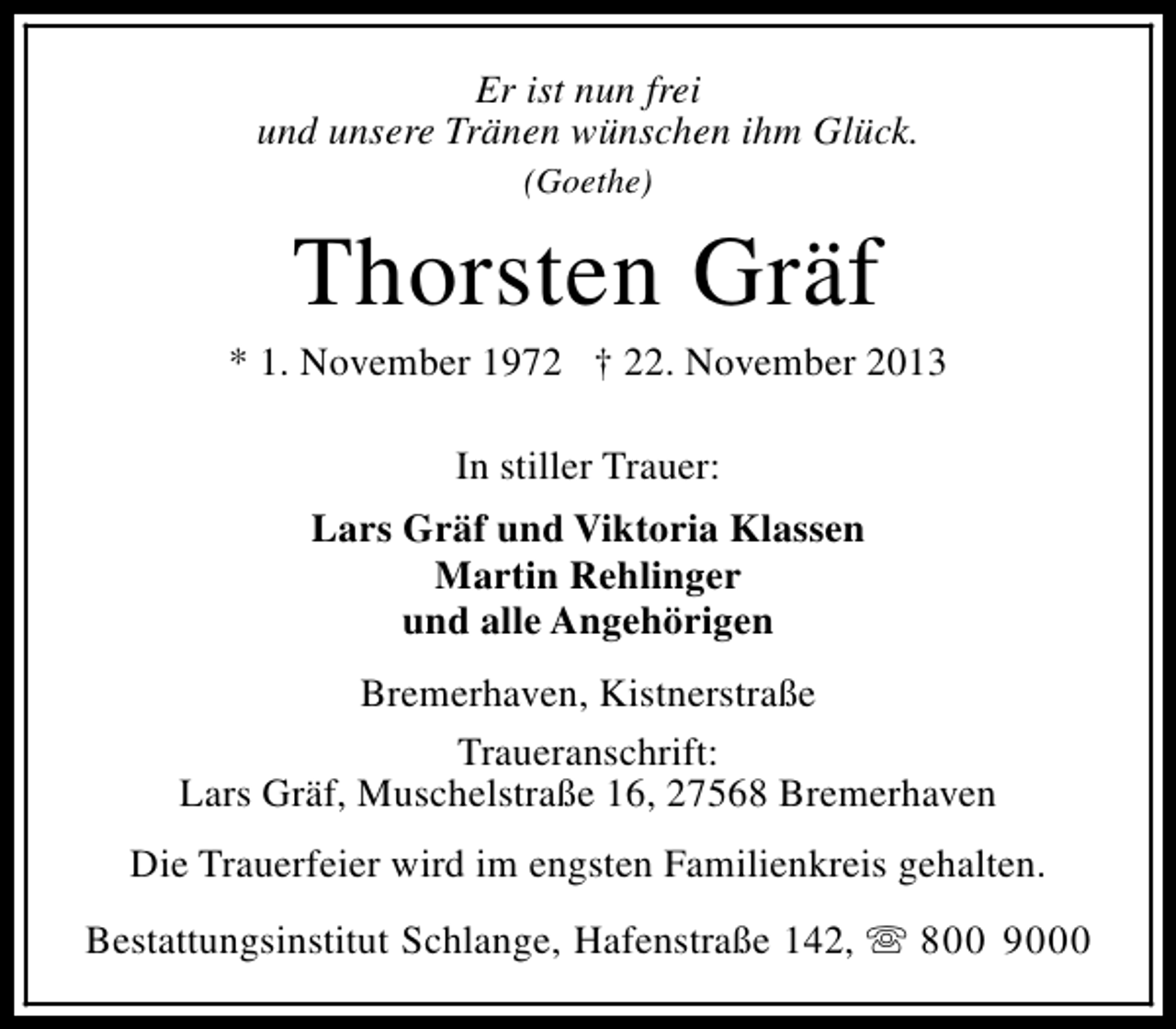 <p>Er ist nun frei<br />und unsere Tränen wünschen ihm Glück.<br />(Goethe)</p><p>Thorsten Gräf</p><p>* 1. November 1972 † 22. November 2013<br />In stiller Trauer:<br />Lars Gräf und Viktoria Klassen<br />Martin Rehlinger<br />und alle Angehörigen<br />Bremerhaven, Kistnerstraße<br />Traueranschrift:<br />Lars Gräf, Muschelstraße 16, 27568 Bremerhaven<br />Die Trauerfeier wird im engsten Familienkreis gehalten.<br />Bestattungsinstitut Schlange, Hafenstraße 142, s 800 9000</p>
