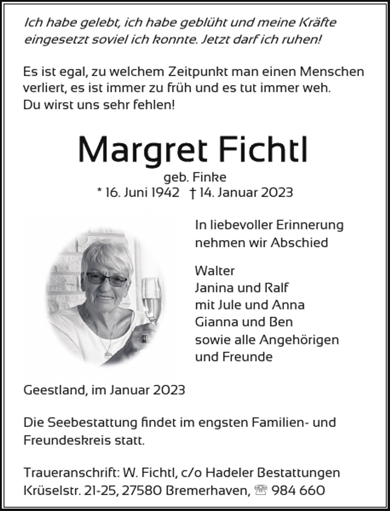 <p>Ich habe gelebt, ich habe geblüht und meine Kräfte<br />eingesetzt soviel ich konnte. Jetzt darf ich ruhen!</p><p>Es ist egal, zu welchem Zeitpunkt man einen Menschen<br />verliert, es ist immer zu früh und es tut immer weh.<br />Du wirst uns sehr fehlen!</p><p>geb. Finke<br />* 16. Juni 1942 † 14. Januar 2023<br />In liebevoller Erinnerung<br />nehmen wir Abschied<br />Walter<br />Janina und Ralf<br />mit Jule und Anna<br />Gianna und Ben<br />sowie alle Angehörigen<br />und Freunde<br />Geestland, im Januar 2023<br />Die Seebestattung ﬁndet im engsten Familien- und<br />Freundeskreis statt.<br />Traueranschrift: W. Fichtl, c/o Hadeler Bestattungen<br />Krüselstr. 21-25, 27580 Bremerhaven, ' 984 660</p>