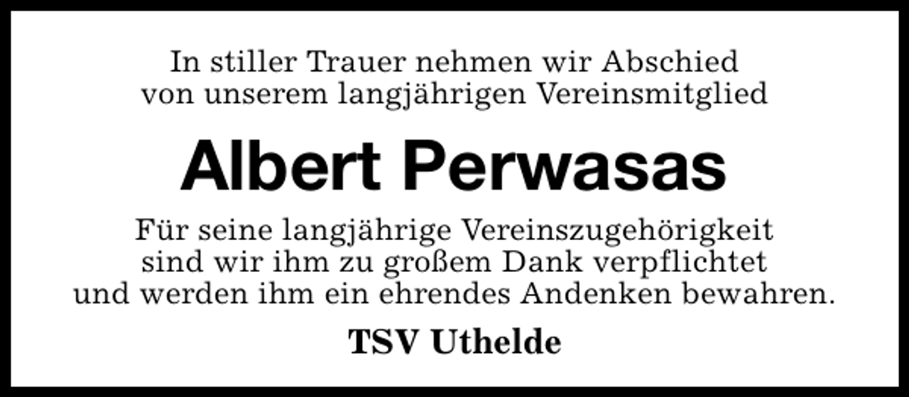 <p>In stiller Trauer nehmen wir Abschied<br />von unserem langjährigen Vereinsmitglied</p><p>Albert Perwasas</p><p>Für seine langjährige Vereinszugehörigkeit<br />sind wir ihm zu großem Dank verpflichtet<br />und werden ihm ein ehrendes Andenken bewahren.</p><p>TSV Uthelde</p>