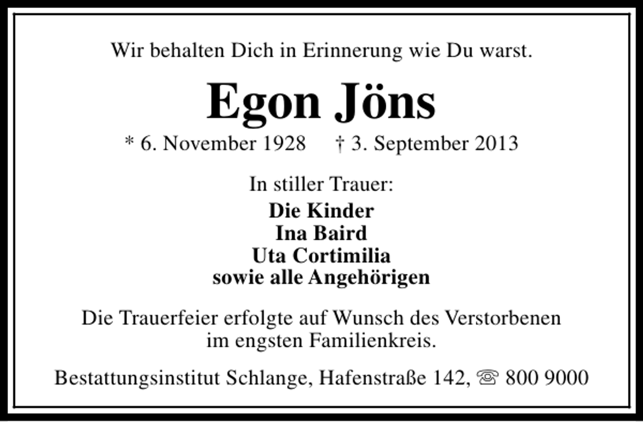 <p>Wir behalten Dich in Erinnerung wie Du warst.</p><p>Egon Jöns</p><p>* 6. November 1928</p><p>† 3. September 2013</p><p>In stiller Trauer:<br />Die Kinder<br />Ina Baird<br />Uta Cortimilia<br />sowie alle Angehörigen<br />Die Trauerfeier erfolgte auf Wunsch des Verstorbenen<br />im engsten Familienkreis.<br />Bestattungsinstitut Schlange, Hafenstraße 142, s 800 9000</p>
