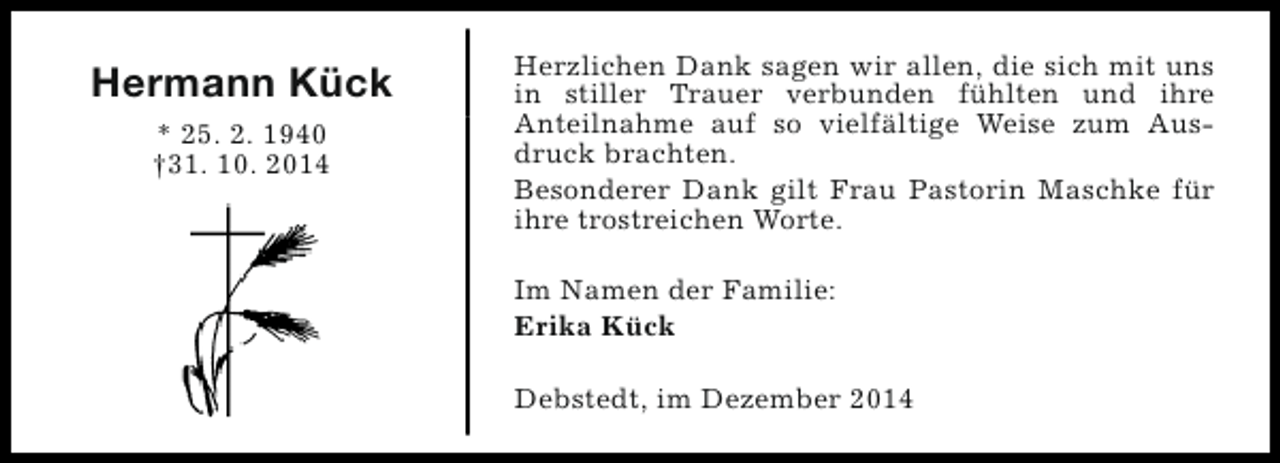 <p>Hermann Kück<br />* 25. 2. 1940<br />†31. 10. 2014</p><p>Herzlichen Dank sagen wir allen, die sich mit uns<br />in stiller Trauer verbunden fühlten und ihre<br />Anteilnahme auf so vielfältige Weise zum Ausdruck brachten.<br />Besonderer Dank gilt Frau Pastorin Maschke für<br />ihre trostreichen Worte.<br />Im Namen der Familie:<br />Erika Kück<br />Debstedt, im Dezember 2014</p>