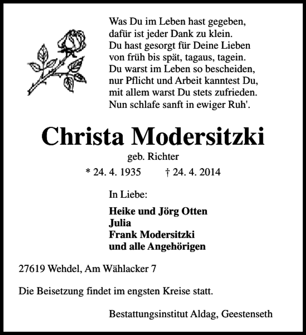 <p>Was Du im Leben hast gegeben,<br />dafür ist jeder Dank zu klein.<br />Du hast gesorgt für Deine Lieben<br />von früh bis spät, tagaus, tagein.<br />Du warst im Leben so bescheiden,<br />nur Pflicht und Arbeit kanntest Du,<br />mit allem warst Du stets zufrieden.<br />Nun schlafe sanft in ewiger Ruh'.</p><p>Christa Modersitzki<br />geb. Richter<br />* 24. 4. 1935<br />† 24. 4. 2014<br />In Liebe:<br />Heike und Jörg Otten<br />Julia<br />Frank Modersitzki<br />und alle Angehörigen<br />27619 Wehdel, Am Wählacker 7<br />Die Beisetzung findet im engsten Kreise statt.<br />Bestattungsinstitut Aldag, Geestenseth</p>