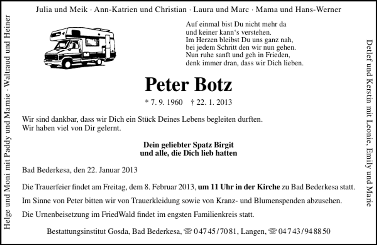 <p>Auf einmal bist Du nicht mehr da<br />und keiner kann‘s verstehen.<br />Im Herzen bleibst Du uns ganz nah,<br />bei jedem Schritt den wir nun gehen.<br />Nun ruhe sanft und geh in Frieden,<br />denk immer dran, dass wir Dich lieben.</p><p>Peter Botz</p><p>* 7. 9. 1960 † 22. 1. 2013<br />Wir sind dankbar, dass wir Dich ein Stück Deines Lebens begleiten durften.<br />Wir haben viel von Dir gelernt.<br />Dein geliebter Spatz Birgit<br />und alle, die Dich lieb hatten<br />Bad Bederkesa, den 22. Januar 2013<br />Die Trauerfeier ﬁndet am Freitag, dem 8. Februar 2013, um 11 Uhr in der Kirche zu Bad Bederkesa statt.<br />Im Sinne von Peter bitten wir von Trauerkleidung sowie von Kranz- und Blumenspenden abzusehen.<br />Die Urnenbeisetzung im FriedWald ﬁndet im engsten Familienkreis statt.<br />Bestattungsinstitut Gosda, Bad Bederkesa,  0 47 45 / 70 81, Langen,  04 7 43 / 94 88 50</p><p>Detlef und Kerstin mit Leonie, Emily und Marie</p><p>Helge und Moni mit Paddy und Marnie · Waltraud und Heiner</p><p>Julia und Meik · Ann-Katrien und Christian · Laura und Marc · Mama und Hans-Werner</p>